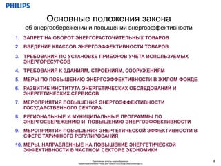 Основные положения закона
   об энергосбережении и повышении энергоэффективности
1. ЗАПРЕТ НА ОБОРОТ ЭНЕРГОРАСТОЧИТЕЛЬНЫХ ТОВАРОВ
2. ВВЕДЕНИЕ КЛАССОВ ЭНЕРГОЭФФЕКТИВНОСТИ ТОВАРОВ

3. ТРЕБОВАНИЯ ПО УСТАНОВКЕ ПРИБОРОВ УЧЕТА ИСПОЛЬЗУЕМЫХ
   ЭНЕРГОРЕСУРСОВ
4. ТРЕБОВАНИЯ К ЗДАНИЯМ, СТРОЕНИЯМ, СООРУЖЕНИЯМ
5. МЕРЫ ПО ПОВЫШЕНИЮ ЭНЕРГОЭФФЕКТИВНОСТИ В ЖИЛОМ ФОНДЕ
6. РАЗВИТИЕ ИНСТИТУТА ЭНЕРГЕТИЧЕСКИХ ОБСЛЕДОВАНИЙ И
   ЭНЕРГЕТИЧЕСКИХ СЕРВИСОВ
7. МЕРОПРИЯТИЯ ПОВЫШЕНИЯ ЭНЕРГОЭФФЕКТИВНОСТИ
   ГОСУДАРСТВЕННОГО СЕКТОРА
8. РЕГИОНАЛЬНЫЕ И МУНИЦИПАЛЬНЫЕ ПРОГРАММЫ ПО
   ЭНЕРГОСБЕРЕЖЕНИЮ И ПОВЫШЕНИЮ ЭНЕРГОЭФФЕКТИВНОСТИ
9. МЕРОПРИЯТИЯ ПОВЫШЕНИЯ ЭНЕРГЕТИЧЕСКОЙ ЭФФЕКТИВНОСТИ В
   СФЕРЕ ТАРИФНОГО РЕГУЛИРОВАНИЯ
10. МЕРЫ, НАПРАВЛЕННЫЕ НА ПОВЫШЕНИЕ ЭНЕРГЕТИЧЕСКОЙ
    ЭФФЕКТИВНОСТИ В ЧАСТНОМ СЕКТОРЕ ЭКОНОМИКИ

                                  Практические аспекты энергосбережения                     4
                    Презентация компании Philips для Проекта EcoLounge (www.ecolounge.ru)
 