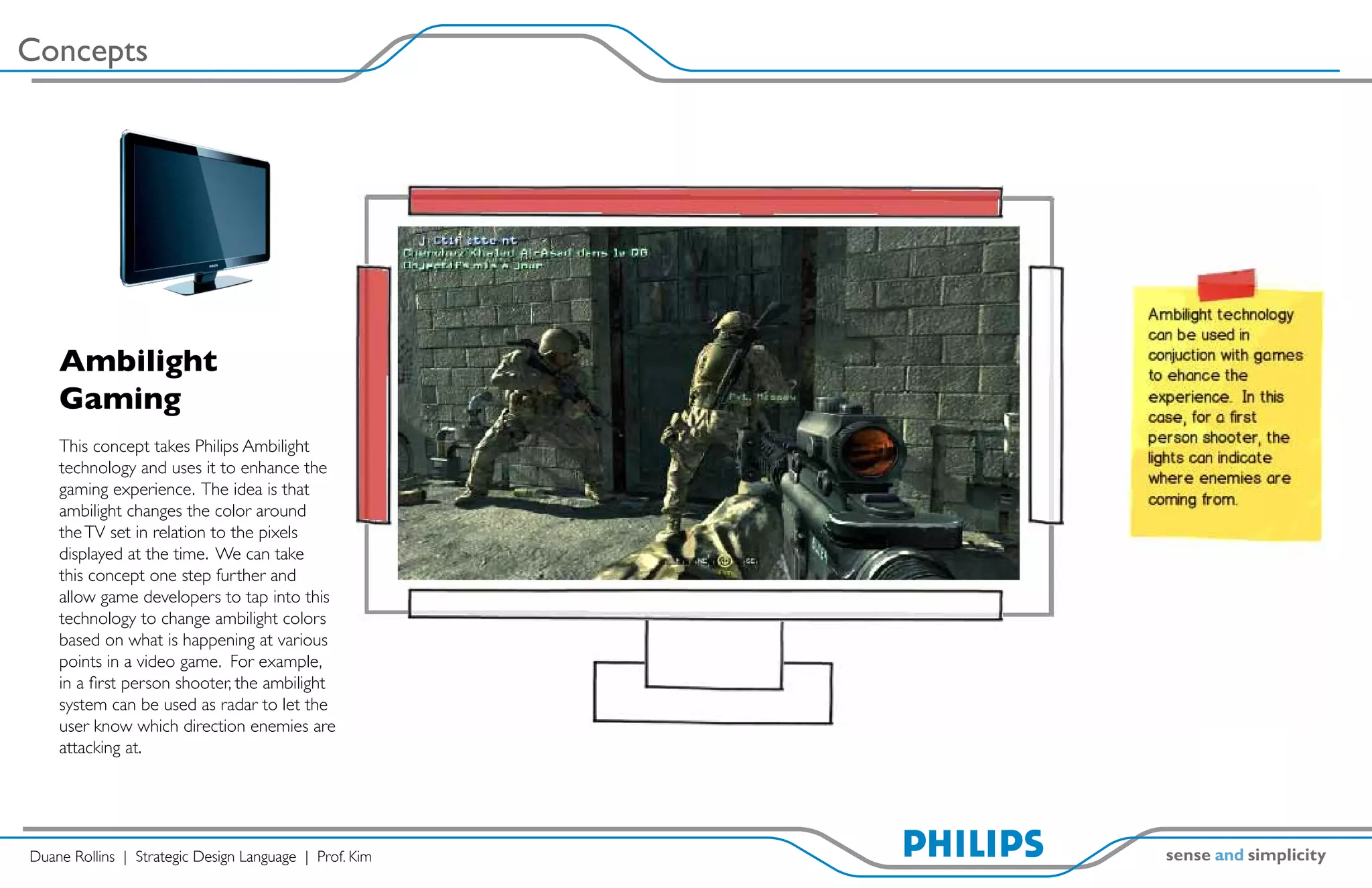 Concepts




    Ambilight
    Gaming
    This concept takes Philips Ambilight
    technology and uses it to enhance the
    gaming experience. The idea is that
    ambilight changes the color around
    the TV set in relation to the pixels
    displayed at the time. We can take
    this concept one step further and
    allow game developers to tap into this
    technology to change ambilight colors
    based on what is happening at various
    points in a video game. For example,
    in a first person shooter, the ambilight
    system can be used as radar to let the
    user know which direction enemies are
    attacking at.




Duane Rollins | Strategic Design Language | Prof. Kim
 
