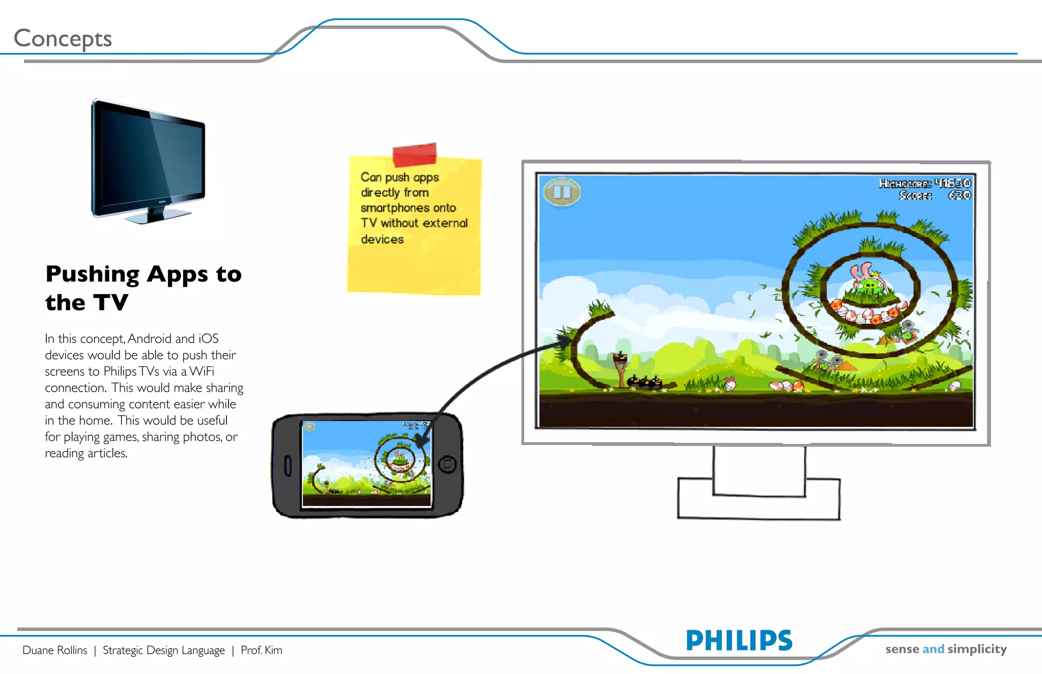 Concepts




    Pushing Apps to
    the TV
    In this concept, Android and iOS
    devices would be able to push their
    screens to Philips TVs via a WiFi
    connection. This would make sharing
    and consuming content easier while
    in the home. This would be useful
    for playing games, sharing photos, or
    reading articles.




Duane Rollins | Strategic Design Language | Prof. Kim
 