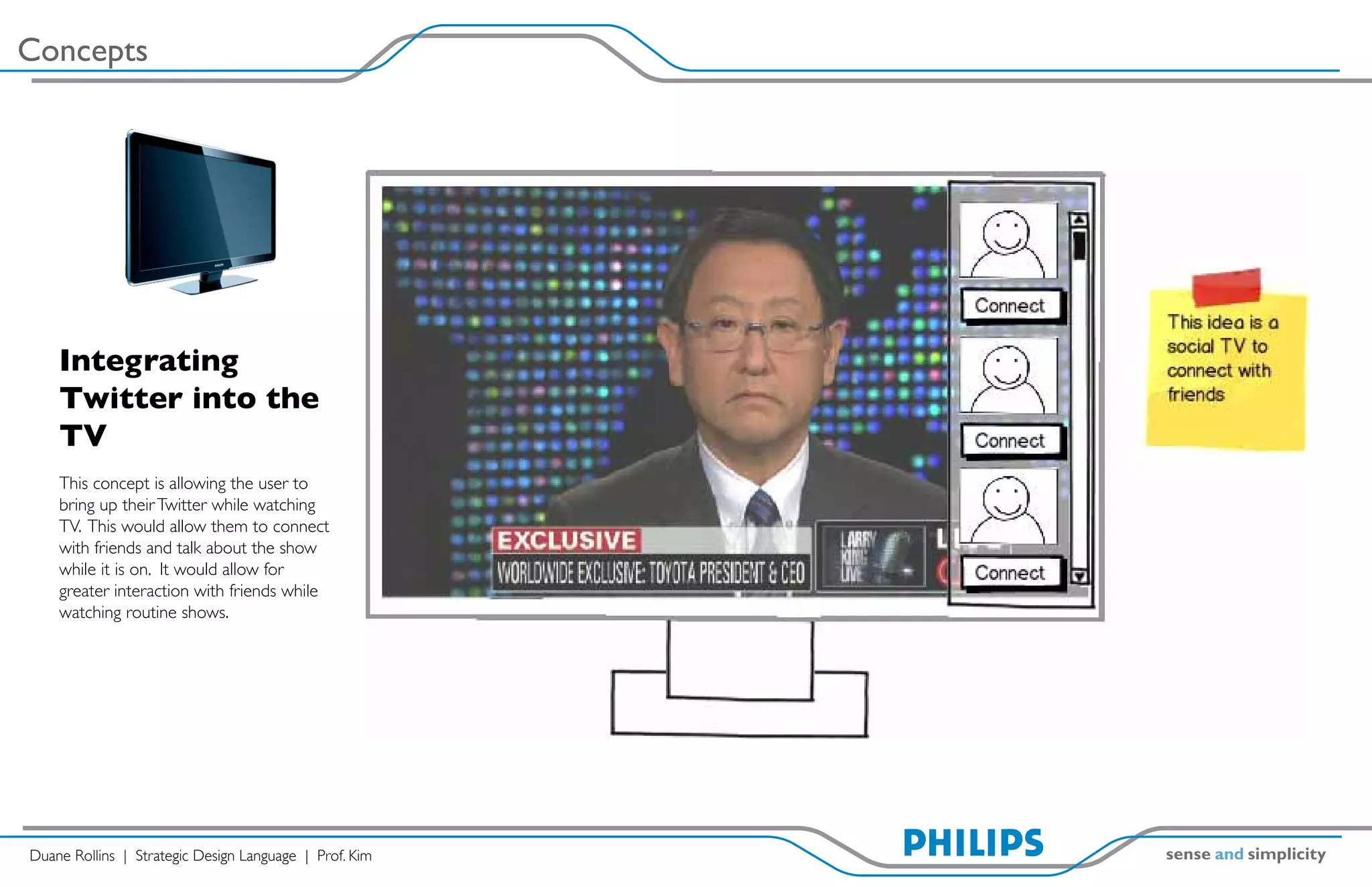 Concepts




    Integrating
    Twitter into the
    TV
    This concept is allowing the user to
    bring up their Twitter while watching
    TV. This would allow them to connect
    with friends and talk about the show
    while it is on. It would allow for
    greater interaction with friends while
    watching routine shows.




Duane Rollins | Strategic Design Language | Prof. Kim
 