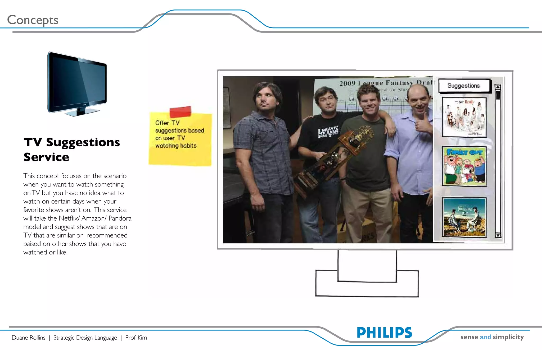 Concepts




    TV Suggestions
    Service
    This concept focuses on the scenario
    when you want to watch something
    on TV but you have no idea what to
    watch on certain days when your
    favorite shows aren’t on. This service
    will take the Netflix/ Amazon/ Pandora
    model and suggest shows that are on
    TV that are similar or recommended
    baised on other shows that you have
    watched or like.




Duane Rollins | Strategic Design Language | Prof. Kim
 