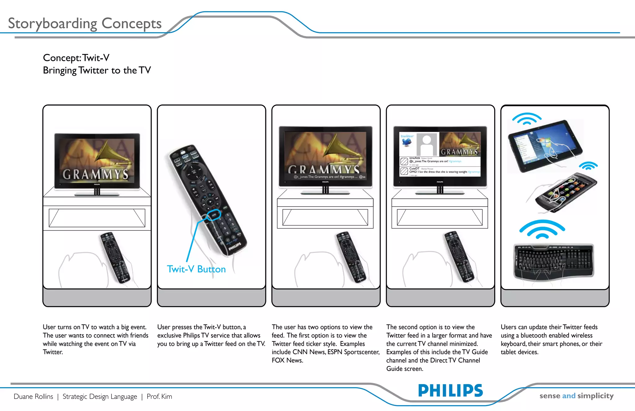 Storyboarding Concepts

         Concept: Twit-V
         Bringing Twitter to the TV




                                                                                                                                                          timeAttk Robert Smith
                                                                                                                                                          @t_jones The Grammys are on! #grammys
                                                                                                                                                          11 secs ago

                                                                                                                                                          CuteDT Denise Thorpe
                                                                                                                                                          OMG! I luv the dress that she is wearing tonight #grammys
                                                                                                                                                          1 min ago
                                                                                                  @t_jones The Grammys are on! #grammys ... @sa




                                                     Twit-V Button




         User turns on TV to watch a big event.   User presses the Twit-V button, a         The user has two options to view the                  The second option is to view the                                    Users can update their Twitter feeds
         The user wants to connect with friends   exclusive Philips TV service that allows  feed. The first option is to view the                 Twitter feed in a larger format and have                            using a bluetooth enabled wireless
         while watching the event on TV via       you to bring up a Twitter feed on the TV. Twitter feed ticker style. Examples                   the current TV channel minimized.                                   keyboard, their smart phones, or their
         Twitter.                                                                           include CNN News, ESPN Sportscenter,                  Examples of this include the TV Guide                               tablet devices.
                                                                                            FOX News.                                             channel and the Direct TV Channel
                                                                                                                                                  Guide screen.



Duane Rollins | Strategic Design Language | Prof. Kim
 