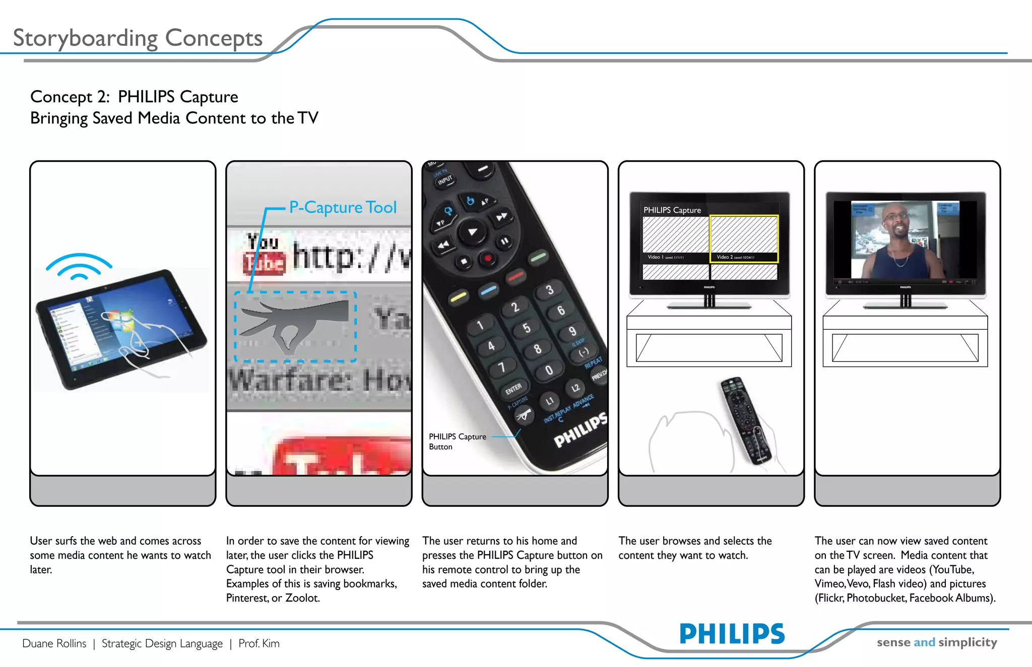 Storyboarding Concepts

 Concept 2: PHILIPS Capture
 Bringing Saved Media Content to the TV




                                                        P-Capture Tool                                                           PHILIPS Capture




                                                                                                                                  Video 1 saved 11/1/11   Video 2 saved 10/24/11




                                                                                                                RE
                                                                                                            APTU
                                                                                                       P- C




                                                                                     PHILIPS Capture
                                                                                     Button




 User surfs the web and comes across     In order to save the content for viewing   The user returns to his home and        The user browses and selects the                       The user can now view saved content
 some media content he wants to watch    later, the user clicks the PHILIPS         presses the PHILIPS Capture button on   content they want to watch.                            on the TV screen. Media content that
 later.                                  Capture tool in their browser.             his remote control to bring up the                                                             can be played are videos (YouTube,
                                         Examples of this is saving bookmarks,      saved media content folder.                                                                    Vimeo,Vevo, Flash video) and pictures
                                         Pinterest, or Zoolot.                                                                                                                     (Flickr, Photobucket, Facebook Albums).


Duane Rollins | Strategic Design Language | Prof. Kim
 