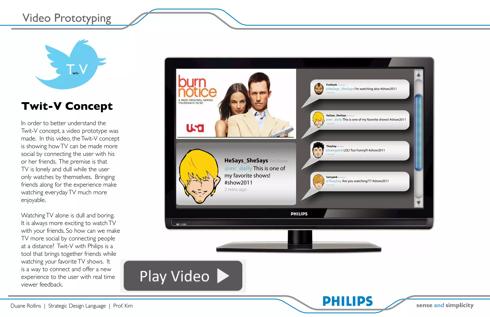 Video Prototyping



                        TVwit-

                                                                                   FroHawk      Tim Dover

                                                                                   @HeSays_SheSays I’m watching also #show2011
                                                                                   2 mins ago




    Twit-V Concept
                                                                                   HeSays_SheSays Tim Dover
                                                                                   @mr_daily This is one of my favorite shows! #show2011
    In order to better understand the                                              2 mins ago



    Twit-V concept, a video prototype was
    made. In this video, the Twit-V concept
    is showing how TV can be made more                                             TheySayTim Dover
                                                                                   @hairypick LOL! Too Funny!!! #show2011
    social by connecting the user with his                                         2 mins ago



    or her friends. The premise is that                 HeSays_SheSays Tim Dover
    TV is lonely and dull while the user                @mr_daily This is one of
    only watches by themselves. Bringing                my favorite shows!         hairypick Tim Dover
                                                                                   @TheySay Are you watching??? #show2011
    friends along for the experience make               #show2011                  2 mins ago


                                                        2 mins ago
    watching everyday TV much more
    enjoyable.

    Watching TV alone is dull and boring.
    It is always more exciting to watch TV
    with your friends. So how can we make
    TV more social by connecting people
    at a distance? Twit-V with Philips is a
    tool that brings together friends while
    watching your favorite TV shows. It
    is a way to connect and offer a new
    experience to the user with real time
    viewer feedback.


Duane Rollins | Strategic Design Language | Prof. Kim
 