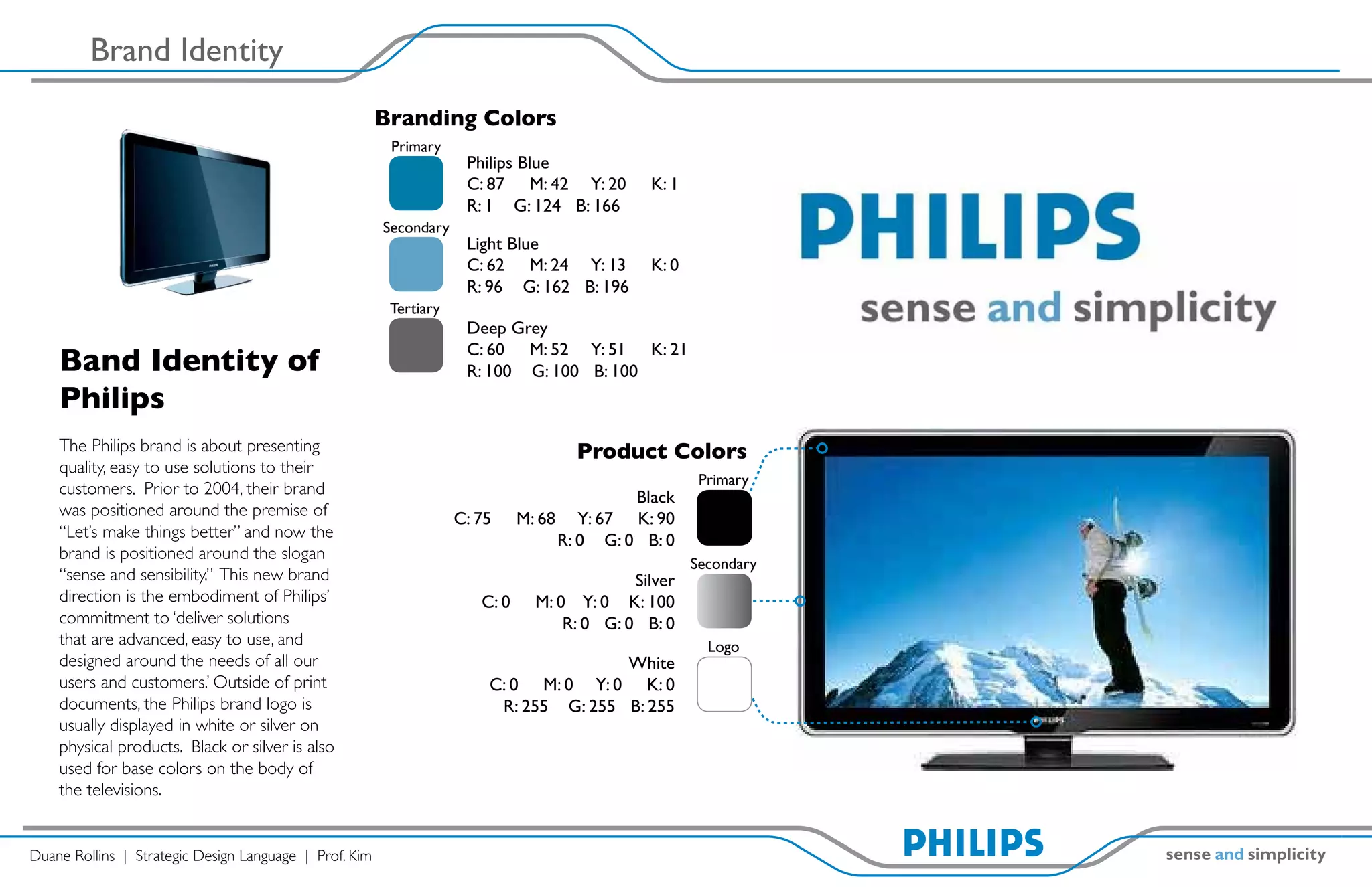 Brand Identity
                                                        Branding Colors
                                                         Primary
                                                                     Philips Blue
                                                                     C: 87 M: 42 Y: 20         K: 1
                                                                     R: 1 G: 124 B: 166
                                                        Secondary
                                                                     Light Blue
                                                                     C: 62 M: 24 Y: 13         K: 0
                                                                     R: 96 G: 162 B: 196
                                                         Tertiary
                                                                     Deep Grey
                                                                     C: 60 M: 52 Y: 51 K: 21
    Band Identity of                                                 R: 100 G: 100 B: 100
    Philips
    The Philips brand is about presenting                                            Product Colors
    quality, easy to use solutions to their
                                                                                                       Primary
    customers. Prior to 2004, their brand                                                   Black
    was positioned around the premise of                            C: 75     M: 68 Y: 67 K: 90
    “Let’s make things better” and now the                                         R: 0 G: 0 B: 0
    brand is positioned around the slogan
                                                                                                      Secondary
    “sense and sensibility.” This new brand                                                  Silver
    direction is the embodiment of Philips’                            C: 0     M: 0 Y: 0 K: 100
    commitment to ‘deliver solutions                                                R: 0 G: 0 B: 0
    that are advanced, easy to use, and                                                                 Logo
    designed around the needs of all our                                               White
    users and customers.’ Outside of print                              C: 0 M: 0 Y: 0 K: 0
    documents, the Philips brand logo is                                 R: 255 G: 255 B: 255
    usually displayed in white or silver on
    physical products. Black or silver is also
    used for base colors on the body of
    the televisions.


Duane Rollins | Strategic Design Language | Prof. Kim
 