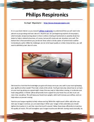 Philips Respironics
_____________________________________________________________________________________

                    By Angel MigueJaylen - http://www.sleepapneapain.com



It is in your best interest as you research philips respironics to understand that you will need to be
patient as you go along and learn about it. Anytime you are just beginning any kind of new project,
which includes simply learning about it, there is either a feeling of excitement or possibly dread.Our
desire to help is related to business, of course, but we still create win-win situations very well. The
bottom line is that sometimes you just do not know what is inside a piece of content that could be
tremendously useful. While the challenges are not all of equal quality or similar characteristics, you will
want to definitely steer clear of some.




We know for a fact that the knowledge you gain will always serve you very well.Is your snoring keeping
your significant other awake? Then take a look at this article. You'll get many tips about how to cut back
on your snoring, giving you a good night's sleep.One easy way to help reduce snoring, is to elevate your
head using pillows. A thicker pillow will provide more support for your head. You can also try to use
more than one pillow. This will keep your head more upright, which will increase your airflow, and can
help reduce or prevent snoring.

Exercise your tongue regularly to help reduce snoring. While this might sound a little odd, when you
stick your tongue in and out, you are exercising it. When your tongue is fully extended, you should
tighten the muscles in it, and then move the tip of it around. Follow these steps efficiently to maximize
the quality of results. This will strengthen your tongue muscles and diminish snoring issues.Ironically, by
 