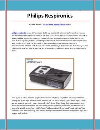 Philips Respironics
_____________________________________________________________________________________

                         By Jack stanly - http://www.sleepapneapain.com



philips respironics is one of those topics that is just loaded with interesting offshoots that you can
learn and strengthen your understanding. We were in your shoes once, and the simple fact is we had a
very compelling reason to discover more about it.Subject matter experts do exist who are there to
provide their expertise, but that is one thing we have never pursued. Whenever we have a need in this
area, to take care of anything that needs it, then we simply turn our own attention to the
matter.However, with that said, do read what we have to offer you here today and then make your own
calls and use what you need.As you read along, we think you will have a better picture of what can be
done.




Snoring can be taboo for some people. Therefore, it is not always easy to find out how to eliminate
snoring during the night. Read on to find some easy to use tips to help you get a better night's sleep.If
you are a chronic snorer, try honey for speedy relief. Research has shown that in some cases, honey
clears the airways and therefore reduces snoring. Try a cup of honey sweetened tea at bedtime or a
piece of toast with honey. Your real life "honey" will appreciate it!The unusual "tennis ball cure" has
some loyal fans. This interesting cure involves placing a tennis ball inside a sock and proceeding to pin it
on your back at night.
 