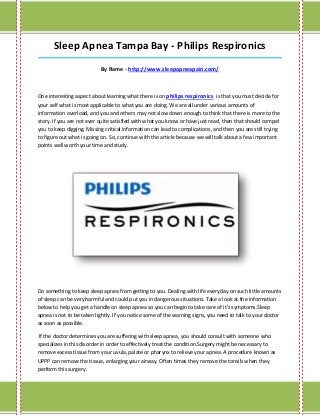 Sleep Apnea Tampa Bay - Philips Respironics
_____________________________________________________________________________________

                           By Rame - http://www.sleepapneapain.com/



One interesting aspect about learning what there is on philips respironics is that you must decide for
your self what is most applicable to what you are doing. We are all under various amounts of
information overload, and you and others may not slow down enough to think that there is more to the
story. If you are not ever quite satisfied with what you know or have just read, then that should compel
you to keep digging. Missing critical information can lead to complications, and then you are still trying
to figure out what is going on. So, continue with the article because we will talk about a few important
points well worth your time and study.




Do something to keep sleep apnea from getting to you. Dealing with life everyday on such little amounts
of sleep can be very harmful and could put you in dangerous situations. Take a look at the information
below to help you get a handle on sleep apnea so you can begin to take care of it's symptoms.Sleep
apnea is not to be taken lightly. If you notice some of the warning signs, you need to talk to your doctor
as soon as possible.

 If the doctor determines you are suffering with sleep apnea, you should consult with someone who
specializes in this disorder in order to effectively treat the condition.Surgery might be necessary to
remove excess tissue from your uvula, palate or pharynx to relieve your apnea. A procedure known as
UPPP can remove the tissue, enlarging your airway. Often times they remove the tonsils when they
perform this surgery.
 
