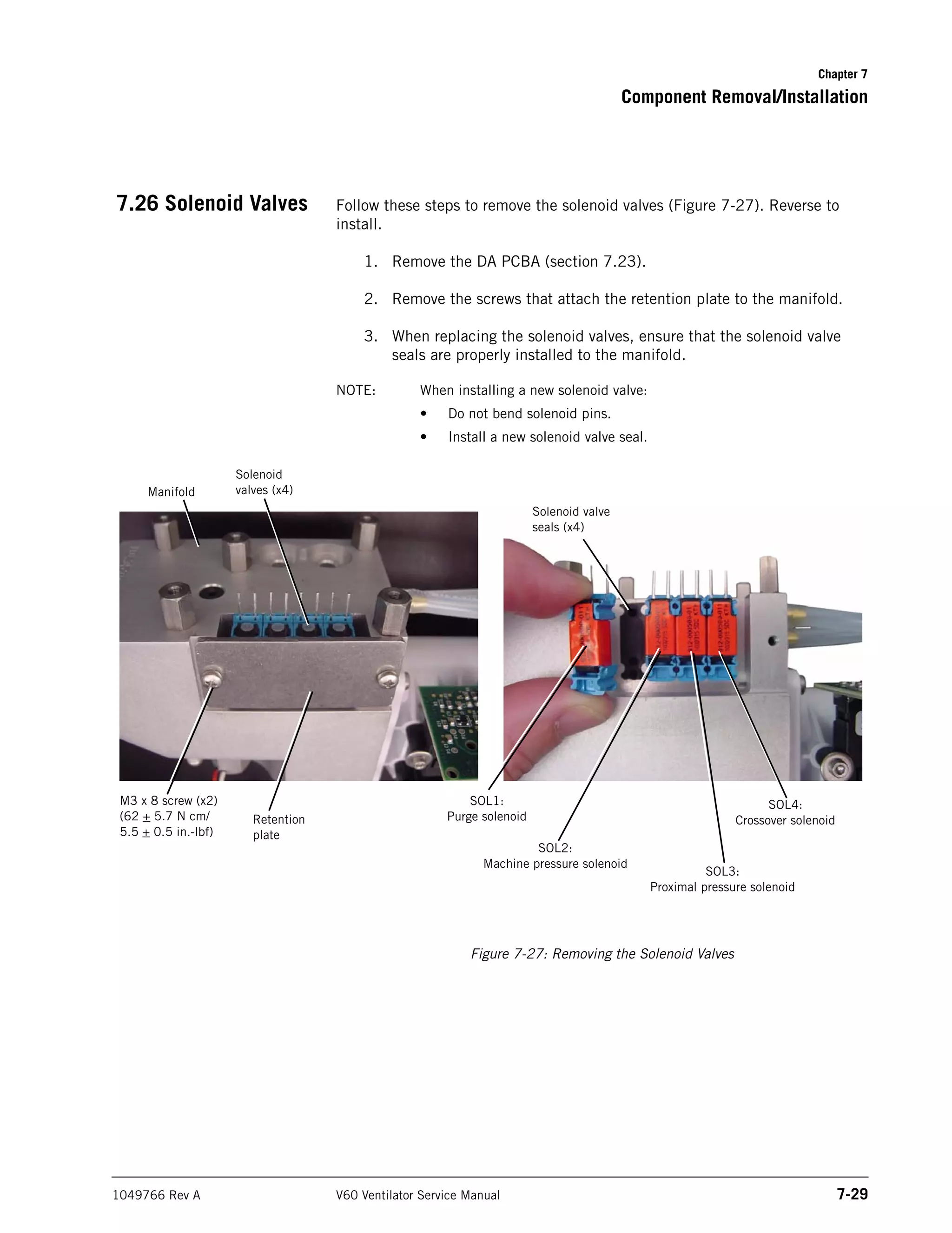 Chapter 7
Component Removal/Installation
1049766 Rev A V60 Ventilator Service Manual 7-29
7.26 Solenoid Valves Follow these steps to remove the solenoid valves (Figure 7-27). Reverse to
install.
1. Remove the DA PCBA (section 7.23).
2. Remove the screws that attach the retention plate to the manifold.
3. When replacing the solenoid valves, ensure that the solenoid valve
seals are properly installed to the manifold.
NOTE: When installing a new solenoid valve:
• Do not bend solenoid pins.
• Install a new solenoid valve seal.
Figure 7-27: Removing the Solenoid Valves
M3 x 8 screw (x2)
(62 + 5.7 N cm/
5.5 + 0.5 in.-lbf)
Solenoid
valves (x4)
Retention
plate
Solenoid valve
seals (x4)
Manifold
SOL1:
Purge solenoid
SOL2:
Machine pressure solenoid
SOL4:
Crossover solenoid
SOL3:
Proximal pressure solenoid
 