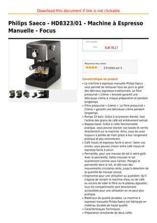 Download this document if link is not clickable


Philips Saeco - HD8323/01 - Machine à Espresso
Manuelle - Focus
                                       Prix conseill :

                                                Prix :
                                                          EUR 78,17



                                      Moyenne des notes

                                                         3.9 toiles sur 5



                                  Caractristique du produit
                                  q   La machine à espresso manuelle Philips-Saeco
                                      vous permet de retrouver tous les jours le goût
                                      des délicieux espressos traditionnels. Le filtre
                                      pressurisé « Crème » breveté garantit une
                                      délicieuse crème à chaque préparation et pendant
                                      longtemps.
                                  q   Filtre pressurisé « Crème »: Le filtre pressurisé «
                                      Crème » garantit une délicieuse crème pendant
                                      longtemps.
                                  q   Pompe 15 bars: Grâce à la pression élevée, tout
                                      l'arôme des grains de café est entièrement extrait.
                                  q   Repose-tasse: Grâce à cette fonctionnalité
                                      pratique, vous pouvez stocker vos tasses et verres
                                      directement sur la machine. Ainsi, vous les avez
                                      toujours à portée de main grâce à leur rangement
                                      pratique et peu encombrant.
                                  q   Café moulu et espresso facile à servir: Selon vos
                                      envies, vous pouvez choisir entre café moulu et
                                      espresso facile à servir.
                                  q   Pannarello, pour une mousse de lait à votre goût:
                                      Avec le pannarello, faites mousser le lait
                                      exactement comme vous l'aimez. Plongez le
                                      pannarello dans le lait, et décrivez des
                                      mouvements circulaires lents, jusqu'à obtention de
                                      la quantité de mousse voulue.
                                  q   Ergonomie pour une utilisation au quotidien: Qu'il
                                      s'agisse de remplir la machine d'eau ou de café,
                                      ou encore de vider le filtre ou le plateau égouttoir,
                                      tous les compartiments sont directement
                                      accessibles pour une utilisation on ne peut plus
                                      pratique.
                                  q   Matériaux de qualité durables: La machine à
                                      espresso manuelle Philips-Saeco est fabriquée en
                                      matériau durable de haute qualité.
                                  q   Caractéristiques Techniques :
                                  q   Préparation simultanée de deux cafés
 