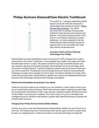 Philips Sonicare DiamondClean Electric Toothbrush
                                                  The world’s no. 1 company preferred by dental
                                                  experts across the world has introduced a
                                                  cutting edge power toothbrush device - Philips
                                                  Sonicare DiamondClean. You will be
                                                  convinced that it is perhaps the best power
                                                  toothbrush today because of its amazing new
                                                  features. I have been browsing articles on the
                                                  web as I am thinking of replacing my power
                                                  toothbrush. I am most interested in the new
                                                  Philips Sonicare DiamondClean because its
                                                  features seem to be much better than what
                                                  other brands and devices have.

                                                  Innovative Teeth and Gum Cleaning
                                                  Technology From Philips

DiamondClean has been scientifically proven to remove up to 100% of plaque from tough to
access parts in the mouth. Furthermore, it can strengthen gum health in two weeks and make
the teeth seem whiter in a week. The electric toothbrush can help avoid teeth abrasion and
gum recession because of its gentle technology. DiamondClean has sonic technology which
is exclusive to Philips Sonicare. It works by creating a powerful cleaning process so that users
can notice results fast. The patented sonic technology works by It works by incorporating the
toothpaste and saliva into an oxygen-rich foamy liquid. The liquid is directed in the parts of the
mouth where bacteria lives. DiamondClean is gentler than manual and oscillating toothbrushes
because of this technology making the teeth stronger and healthier.

Different Brushing Modes According to Your Needs

It features five brush modes to suit whatever your oral condition is. Clean mode is used to give
you an overall teeth and gum cleaning. White mode obviously helps in making your teeth whiter
by removing teeth discolorations. Polish mode has been created to brighten the teeth and make
it more brilliant. If you have gum conditions, Gum Care mode is for you as it stimulates and
massages the gums. Sensitive mode features a gentler teeth cleaning technique for people with
sensitive teeth and gums.

Charging Your Philips Sonicare DiamondClean Battery

It will be very easy to have the Philips Sonicare DiamondClean whether you are at home or on
the move. The model comes with a chrome base which can be used not only for mouth rinsing
but also as a charging device. It features the latest in conduction technology to charge the
 