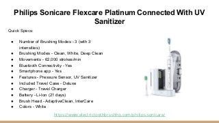 Philips Sonicare Flexcare Platinum Connected With UV
Sanitizer
Quick Specs:
● Number of Brushing Modes - 3 (with 3
intensi...
