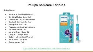 Philips Sonicare For Kids
Quick Specs:
● Number of Brushing Modes - 2
● Brushing Modes - Low, High
● Movements - 31,000 st...
