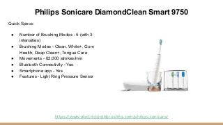 Philips Sonicare DiamondClean Smart 9750
Quick Specs:
● Number of Brushing Modes - 5 (with 3
intensities)
● Brushing Modes...