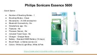 Philips Sonicare Essence 5600
Quick Specs:
● Number of Brushing Modes - 1
● Brushing Modes - Clean
● Movements - 31,000 st...