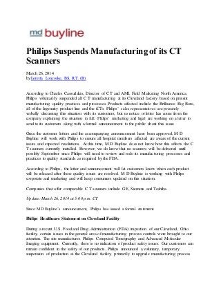 Philips Suspends Manufacturing of its CT
Scanners
March 26, 2014
by:Loretta Loncoske, BS, R.T. (R)
According to Charles Cassudakis, Director of C T and AMI, Field Marketing North America,
Philips voluntarily suspended all C T manufacturing at its Cleveland factory based on present
manufacturing quality practices and processes. Products affected include the Brilliance Big Bore,
all of the Ingenuity product line and the iCTs. Philips’ sales representatives are presently
verbally discussing this situation with its customers, but no notice or letter has come from the
company explaining the situation in full. Philips’ marketing and legal are working on a letter to
send to its customers along with a formal announcement to the public about this issue.
Once the customer letters and the accompanying announcement have been approved, M D
Buyline will work with Philips to ensure all hospital members affected are aware of the current
issues and expected resolutions. At this time, M D Buyline does not know how this affects the C
T scanners currently installed. However, we do know that no scanners will be delivered until
possibly September since Philips will need to review and redo its manufacturing processes and
practices to quality standards as required by the FDA.
According to Philips, the letter and announcement will let customers know when each product
will be released after these quality issues are resolved. M D Buyline is working with Philips
corporate and marketing and will keep consumers updated on this situation.
Companies that offer comparable C T scanners include GE, Siemens and Toshiba.
Update: March 26, 2014 at 5:00 p.m. CT
Since MD Buyline’s announcement, Philips has issued a formal statement.
Philips Healthcare Statement on Cleveland Facility
During a recent U.S. Food and Drug Administration (FDA) inspection of our Cleveland, Ohio
facility, certain issues in the general area of manufacturing process controls were brought to our
attention. The site manufactures Philips Computed Tomography and Advanced Molecular
Imaging equipment. Currently, there is no indication of product safety issues. Our customers can
remain confident in the safety of our products. Philips announced a voluntary, temporary
suspension of production at the Cleveland facility, primarily to upgrade manufacturing process
 