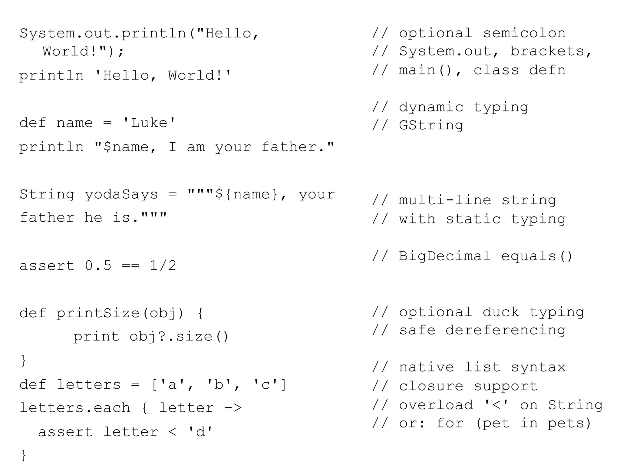 System.out.println("Hello,           // optional semicolon
  World!");                          // System.out, brackets,
println 'Hello, World!'              // main(), class defn

                                     // dynamic typing
def name = 'Luke'                    // GString
println "$name, I am your father."


String yodaSays = """${name}, your   // multi-line string
father he is."""                     // with static typing

                                     // BigDecimal equals()
assert 0.5 == 1/2


def printSize(obj) {                 // optional duck typing
      print obj?.size()              // safe dereferencing
}                                    //   native list syntax
def letters = ['a', 'b', 'c']        //   closure support
letters.each { letter ->             //   overload '<' on String
                                     //   or: for (pet in pets)
    assert letter < 'd'
}
 