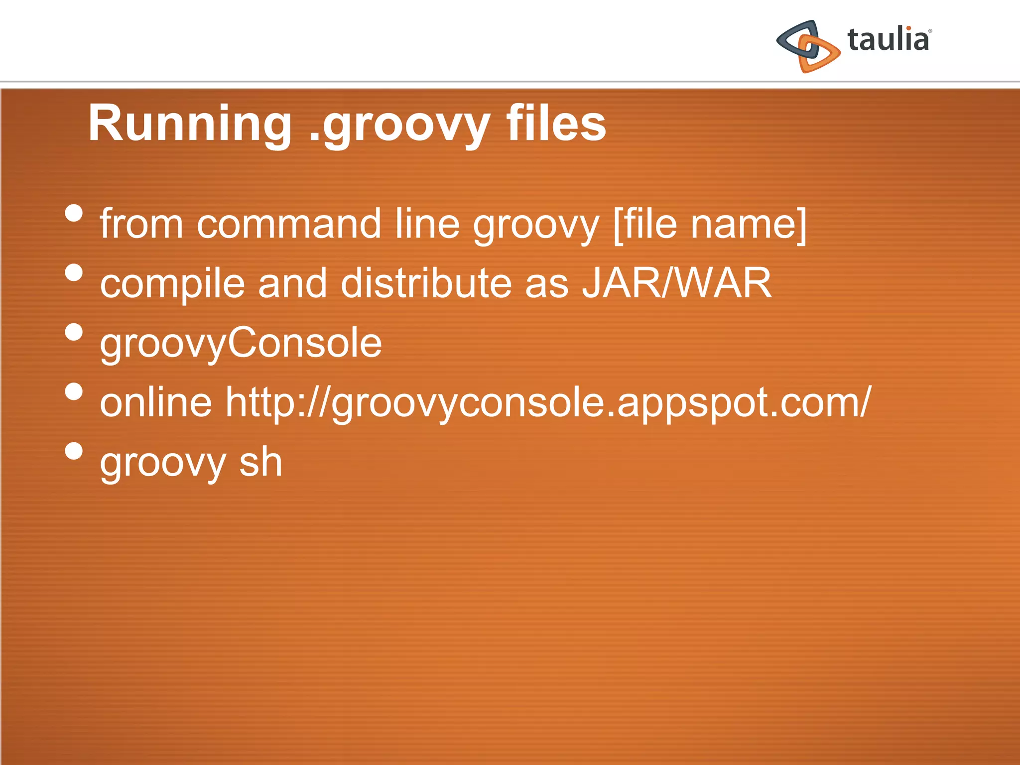 Running .groovy files
•  from command line groovy [file name]
•  compile and distribute as JAR/WAR
•  groovyConsole
•  online http://groovyconsole.appspot.com/
•  groovy sh
 
