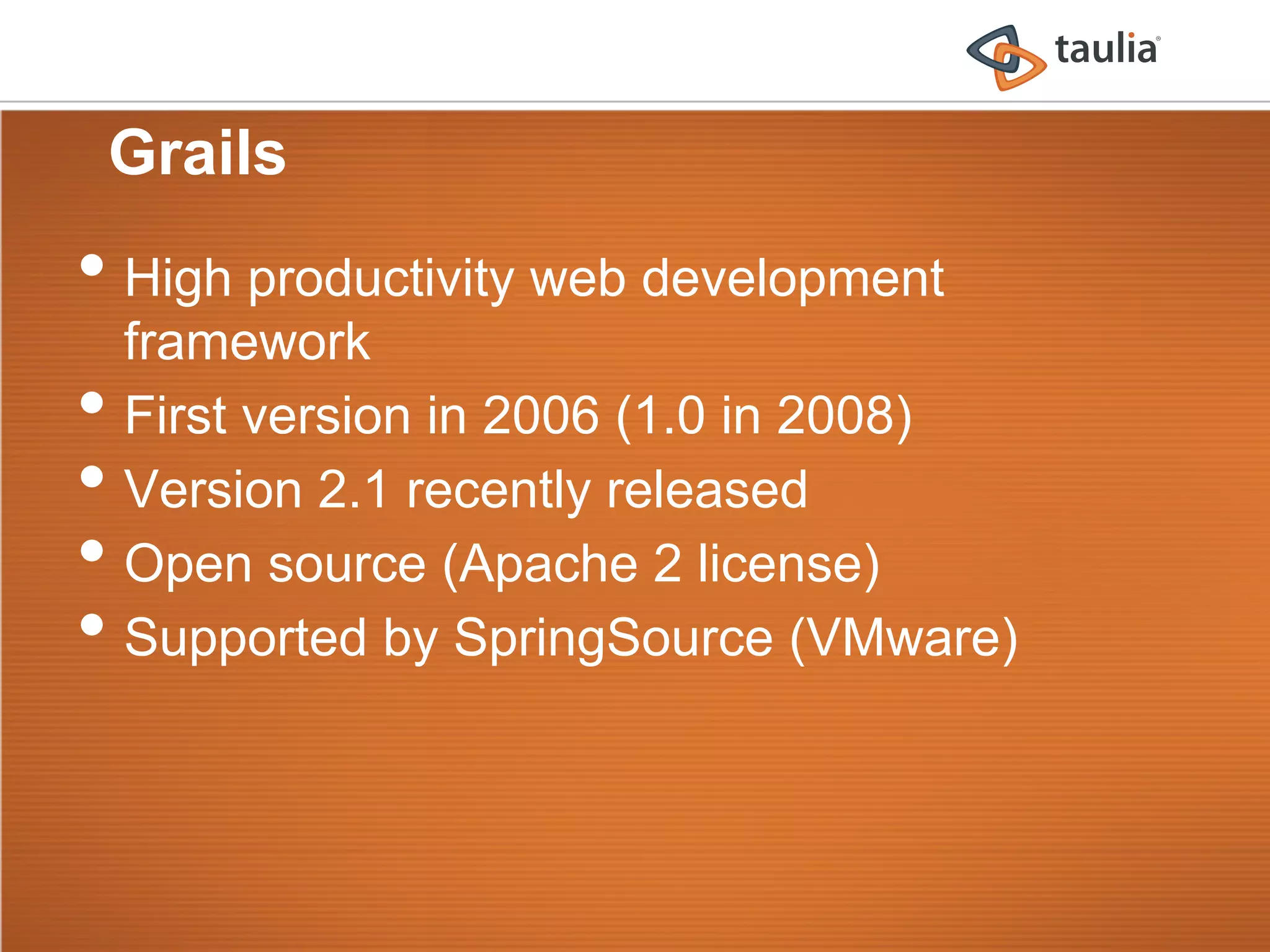 Grails
•  High productivity web development
     framework
•    First version in 2006 (1.0 in 2008)
•    Version 2.1 recently released
•    Open source (Apache 2 license)
•    Supported by SpringSource (VMware)
 