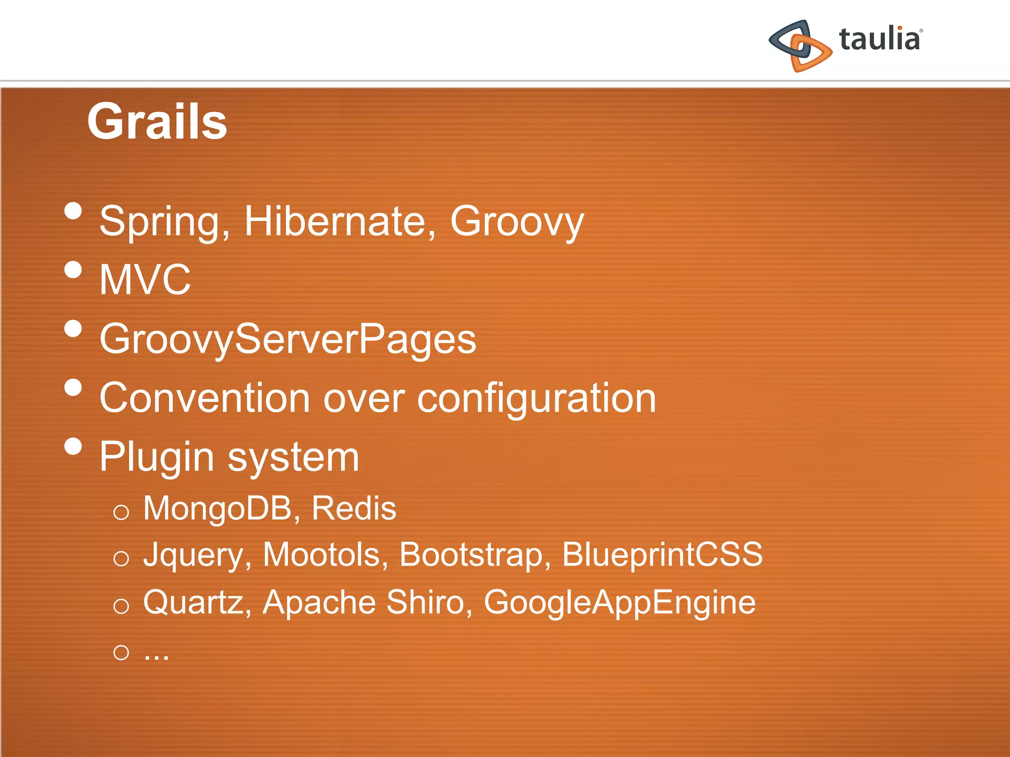 Grails
•  Spring, Hibernate, Groovy
•  MVC
•  GroovyServerPages
•  Convention over configuration
•  Plugin system
  o  MongoDB, Redis
  o  Jquery, Mootols, Bootstrap, BlueprintCSS
  o  Quartz, Apache Shiro, GoogleAppEngine
  o  ...
 