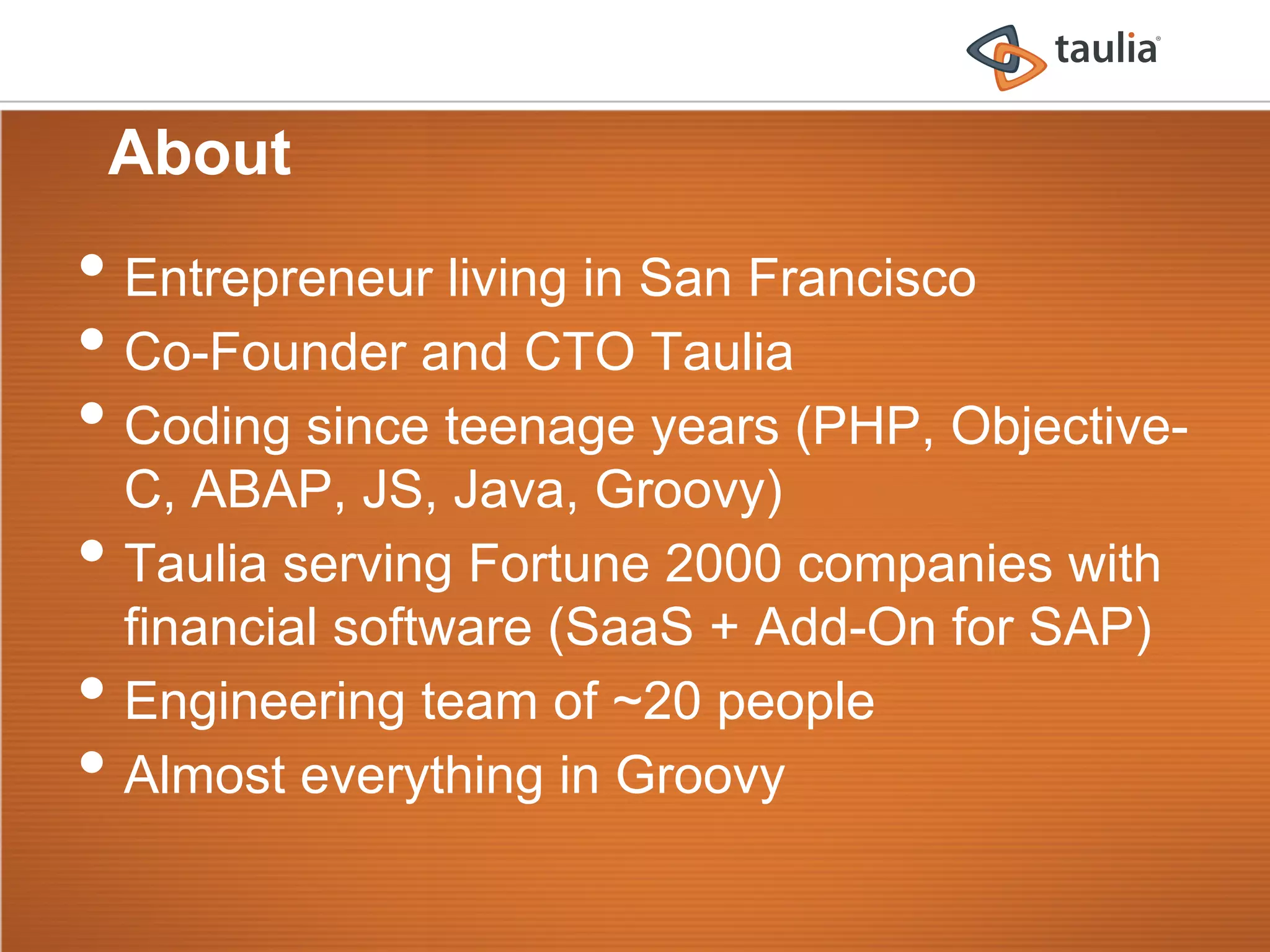 About
•  Entrepreneur living in San Francisco
•  Co-Founder and CTO Taulia
•  Coding since teenage years (PHP, Objective-
     C, ABAP, JS, Java, Groovy)
•    Taulia serving Fortune 2000 companies with
     financial software (SaaS + Add-On for SAP)
•    Engineering team of ~20 people
•    Almost everything in Groovy
 