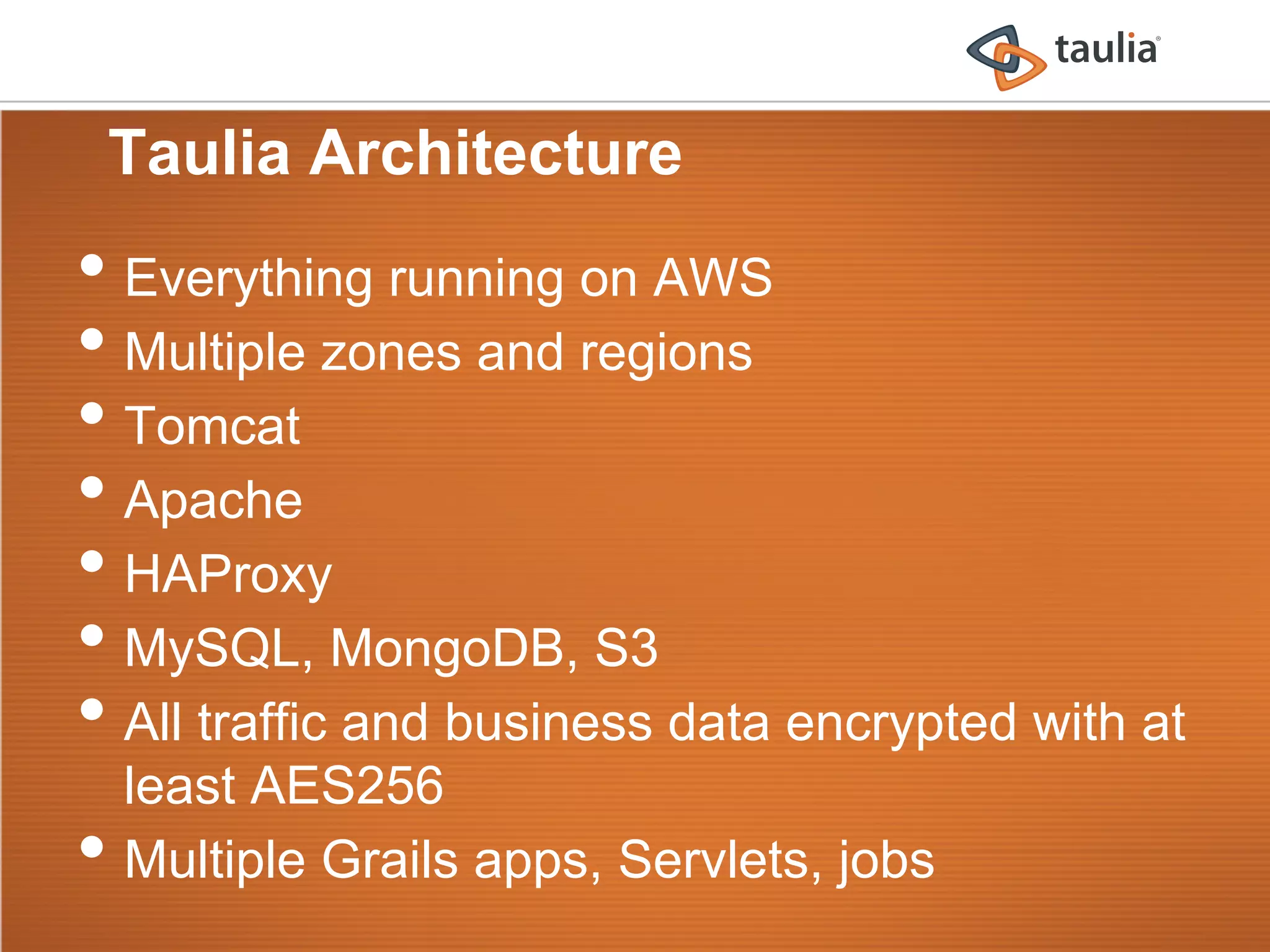 Taulia Architecture
•  Everything running on AWS
•  Multiple zones and regions
•  Tomcat
•  Apache
•  HAProxy
•  MySQL, MongoDB, S3
•  All traffic and business data encrypted with at
     least AES256
•    Multiple Grails apps, Servlets, jobs
 