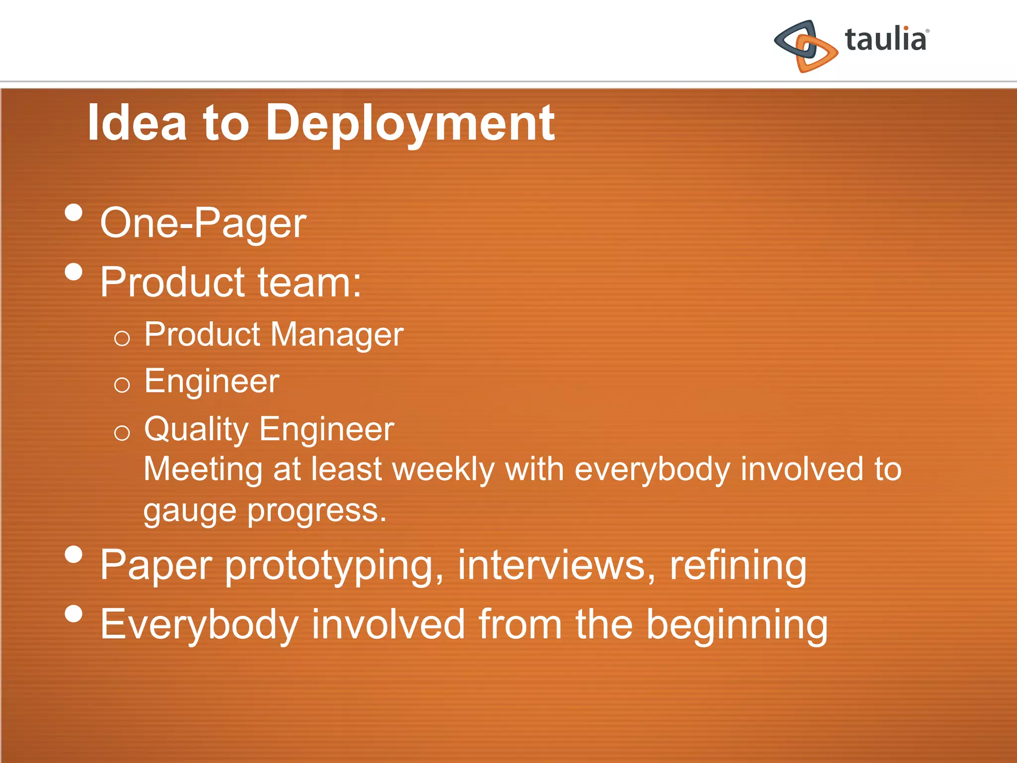 Idea to Deployment
•  One-Pager
•  Product team:
  o  Product Manager
  o  Engineer
  o  Quality Engineer
     Meeting at least weekly with everybody involved to
     gauge progress.
•  Paper prototyping, interviews, refining
•  Everybody involved from the beginning
 