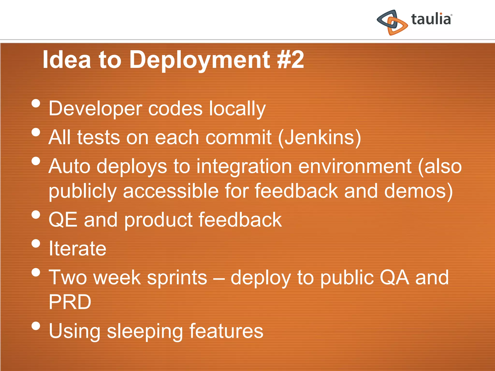 Idea to Deployment #2
•  Developer codes locally
•  All tests on each commit (Jenkins)
•  Auto deploys to integration environment (also
     publicly accessible for feedback and demos)
•    QE and product feedback
•    Iterate
•    Two week sprints – deploy to public QA and
     PRD
•    Using sleeping features
 