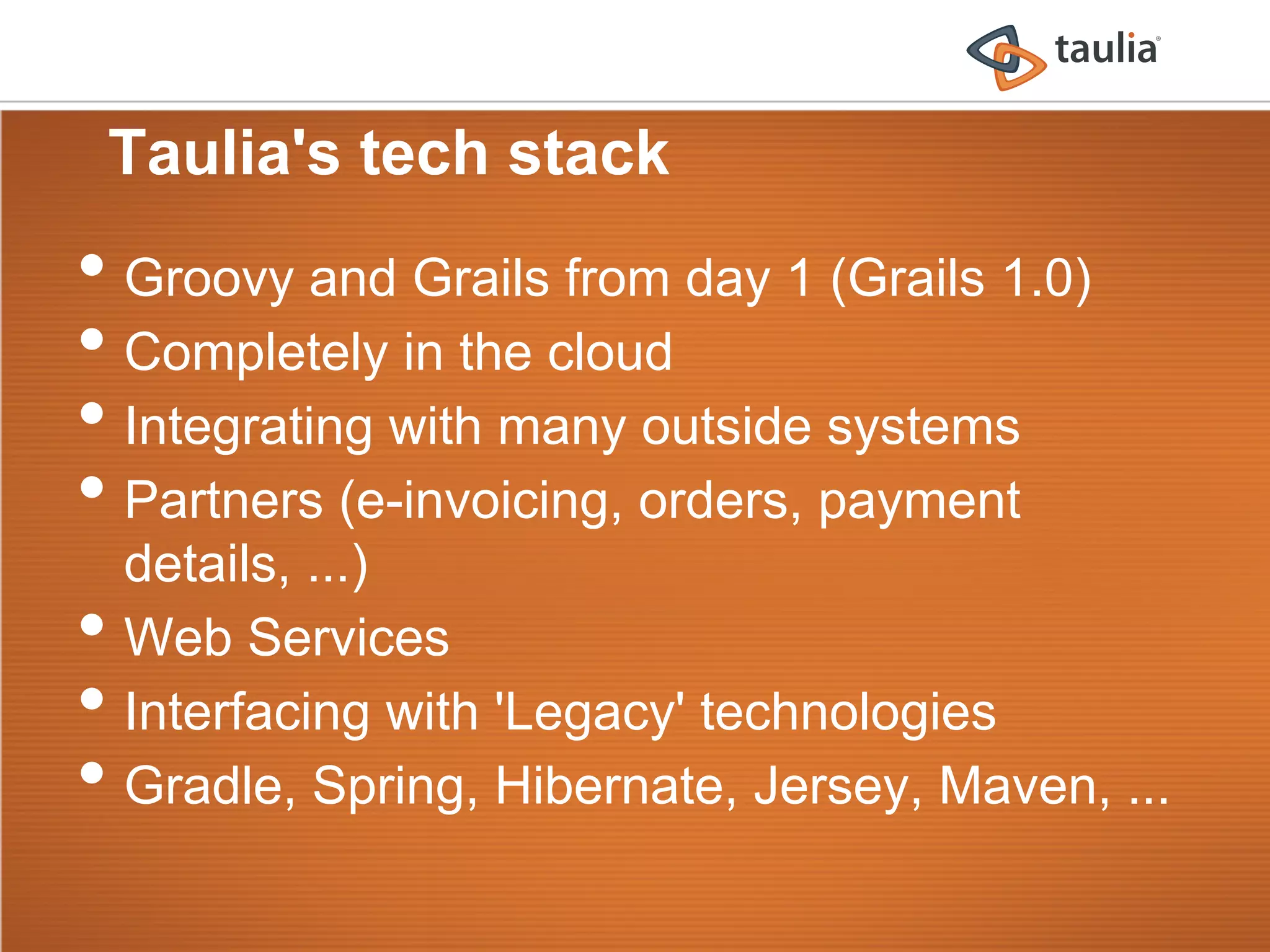 Taulia's tech stack
•  Groovy and Grails from day 1 (Grails 1.0)
•  Completely in the cloud
•  Integrating with many outside systems
•  Partners (e-invoicing, orders, payment
     details, ...)
•    Web Services
•    Interfacing with 'Legacy' technologies
•    Gradle, Spring, Hibernate, Jersey, Maven, ...
 