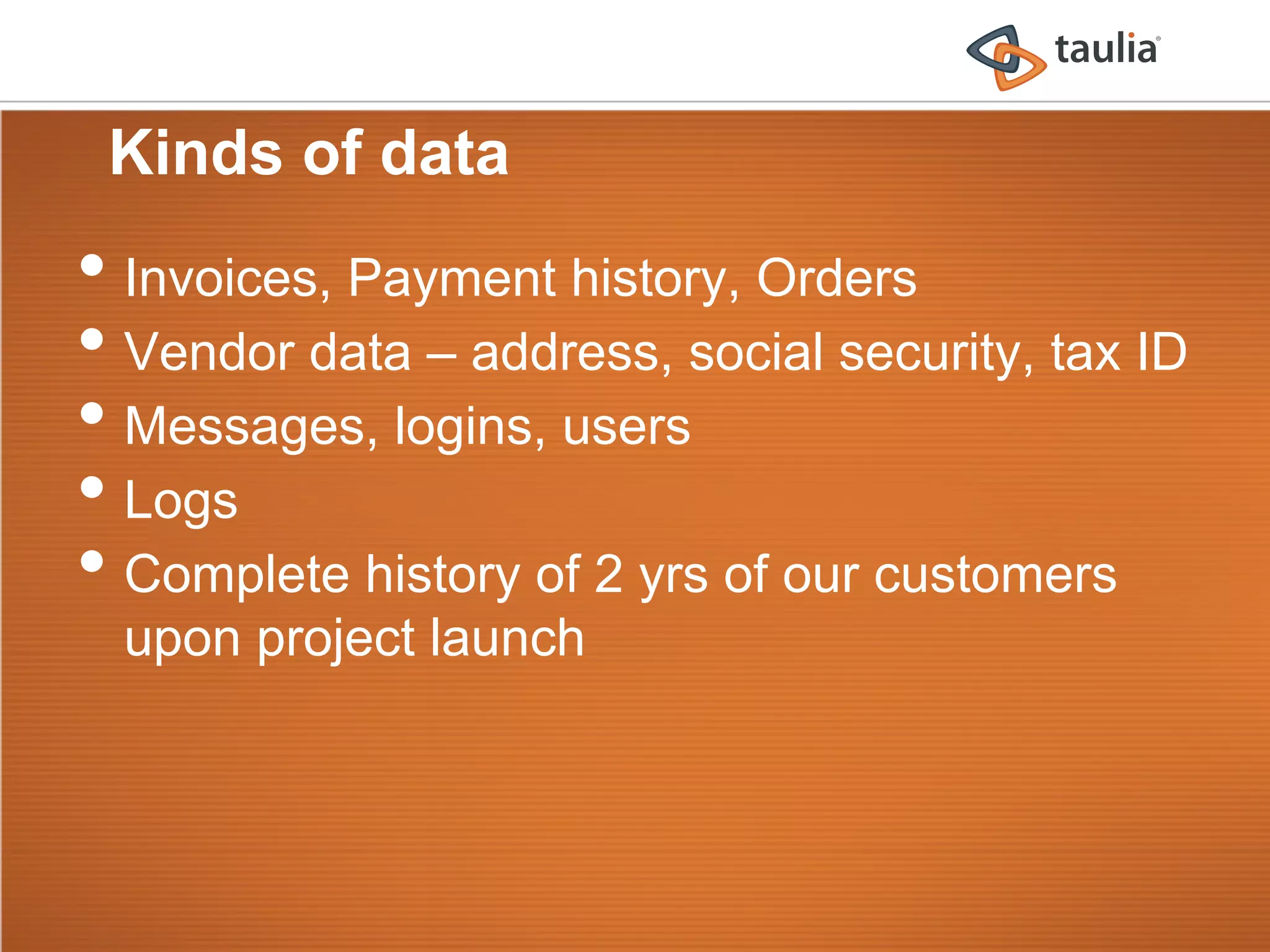 Kinds of data
•  Invoices, Payment history, Orders
•  Vendor data – address, social security, tax ID
•  Messages, logins, users
•  Logs
•  Complete history of 2 yrs of our customers
  upon project launch
 