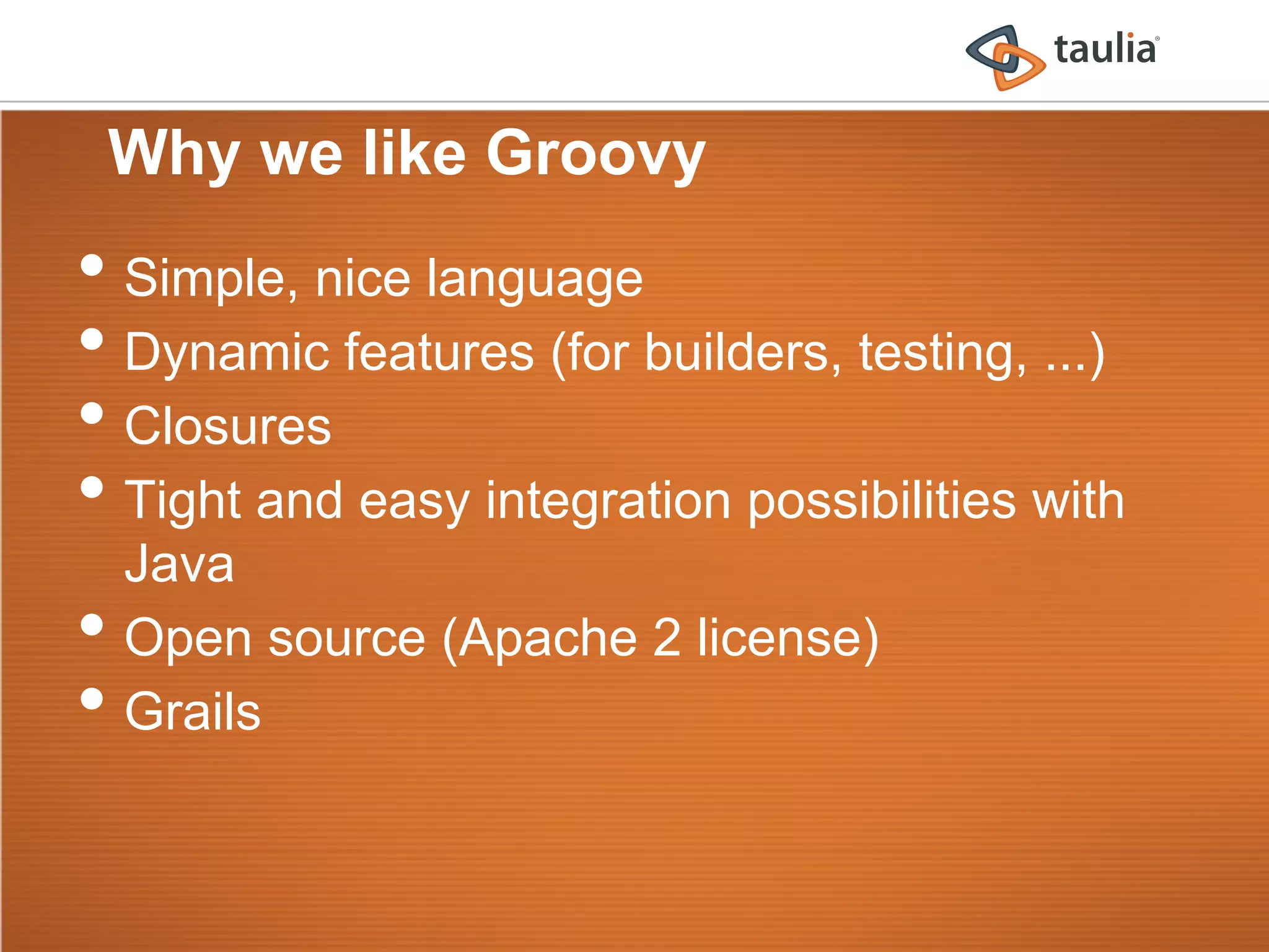 Why we like Groovy
•  Simple, nice language
•  Dynamic features (for builders, testing, ...)
•  Closures
•  Tight and easy integration possibilities with
     Java
•    Open source (Apache 2 license)
•    Grails
 