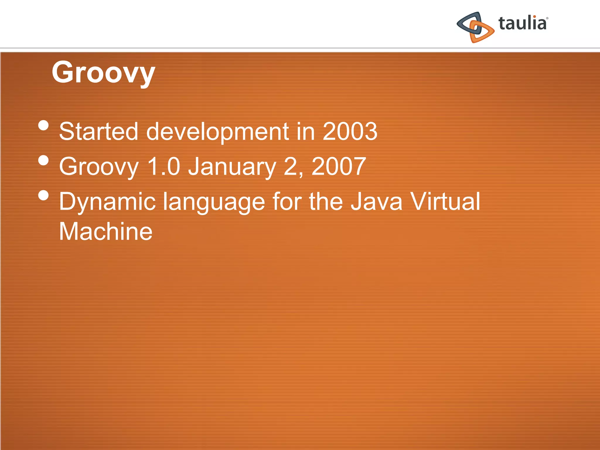 Groovy
•  Started development in 2003
•  Groovy 1.0 January 2, 2007
•  Dynamic language for the Java Virtual
  Machine
 