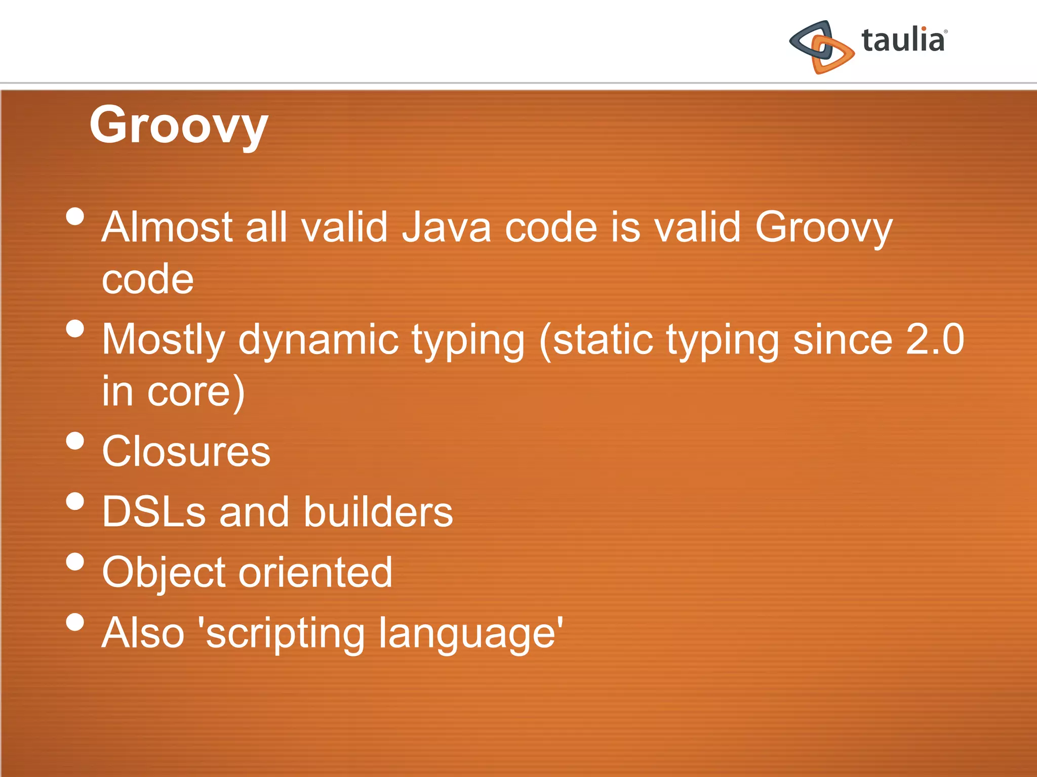 Groovy
•  Almost all valid Java code is valid Groovy
     code
•    Mostly dynamic typing (static typing since 2.0
     in core)
•    Closures
•    DSLs and builders
•    Object oriented
•    Also 'scripting language'
 