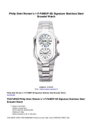 Philip Stein Women’s 1-F-FAMOP-SS Signature Stainless Steel
Bracelet Watch
Listprice : $ 830.00
Price : Click to check low price !!!
Philip Stein Women’s 1-F-FAMOP-SS Signature Stainless Steel Bracelet Watch –
See Details
FEATURED Philip Stein Women’s 1-F-FAMOP-SS Signature Stainless Steel
Bracelet Watch
•Quartz movement
•Mother-of-pearl dial
•Silver stainless steel bracelet
•Deployant clasp
•Water-resistant to 30 m (100 feet)
YOU MUST HAVE THIS AWASOME Product, be sure order now to SPECIAL PRICE. Get
 