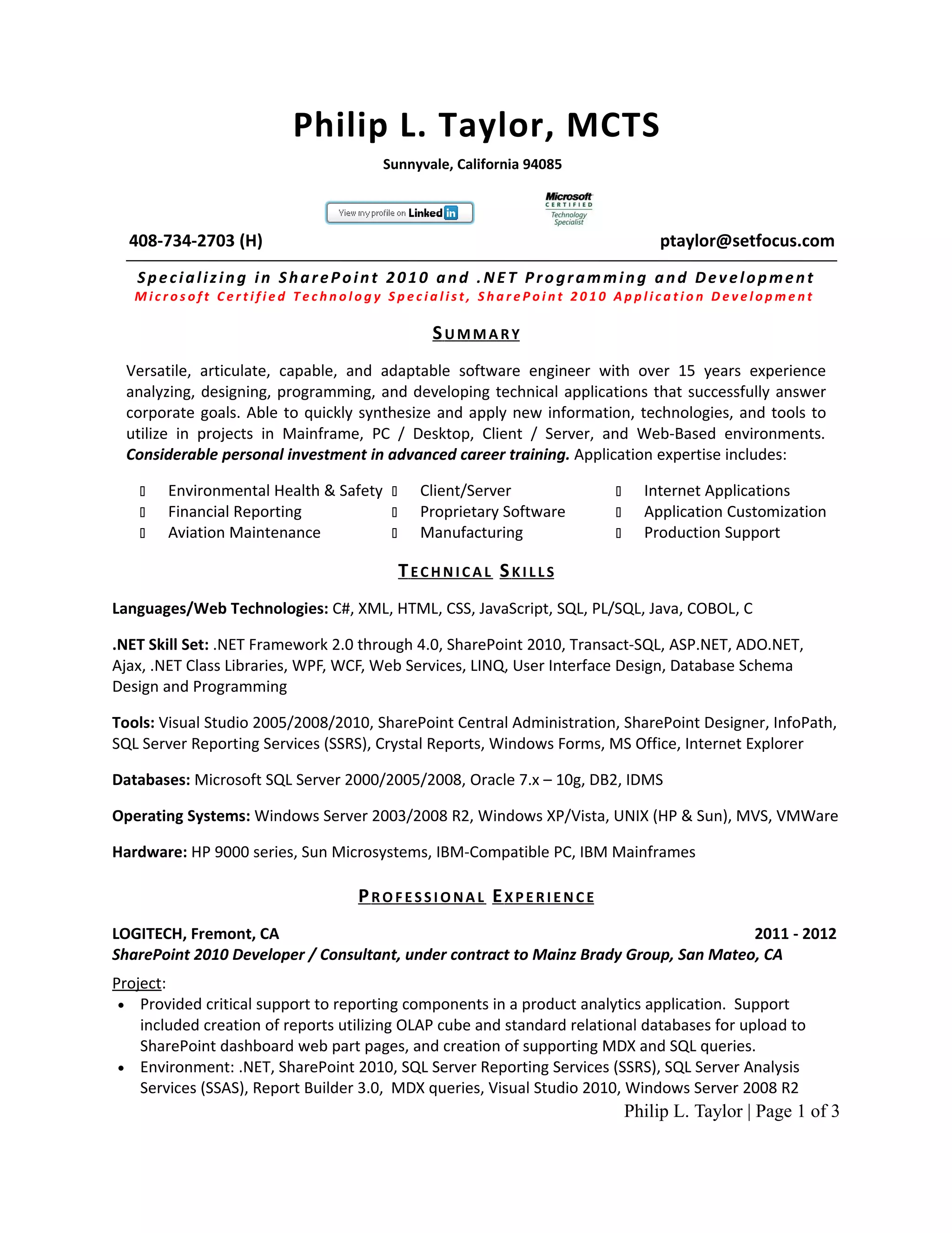 Philip L. Taylor, MCTS
                                       Sunnyvale, California 94085



  408-734-2703 (H)                                                              ptaylor@setfocus.com
   Specializing in SharePoint 2010 and .NET Programming and Development
   Microsoft Certified Technology Specialist, SharePoint 2010 Application Development

                                              SUMMARY
  Versatile, articulate, capable, and adaptable software engineer with over 15 years experience
  analyzing, designing, programming, and developing technical applications that successfully answer
  corporate goals. Able to quickly synthesize and apply new information, technologies, and tools to
  utilize in projects in Mainframe, PC / Desktop, Client / Server, and Web-Based environments.
  Considerable personal investment in advanced career training. Application expertise includes:

       Environmental Health & Safety      Client/Server                    Internet Applications
       Financial Reporting                Proprietary Software             Application Customization
       Aviation Maintenance               Manufacturing                    Production Support

                                          TECHNICAL SKILLS
Languages/Web Technologies: C#, XML, HTML, CSS, JavaScript, SQL, PL/SQL, Java, COBOL, C

.NET Skill Set: .NET Framework 2.0 through 4.0, SharePoint 2010, Transact-SQL, ASP.NET, ADO.NET,
Ajax, .NET Class Libraries, WPF, WCF, Web Services, LINQ, User Interface Design, Database Schema
Design and Programming

Tools: Visual Studio 2005/2008/2010, SharePoint Central Administration, SharePoint Designer, InfoPath,
SQL Server Reporting Services (SSRS), Crystal Reports, Windows Forms, MS Office, Internet Explorer

Databases: Microsoft SQL Server 2000/2005/2008, Oracle 7.x – 10g, DB2, IDMS

Operating Systems: Windows Server 2003/2008 R2, Windows XP/Vista, UNIX (HP & Sun), MVS, VMWare

Hardware: HP 9000 series, Sun Microsystems, IBM-Compatible PC, IBM Mainframes

                                   PROFESSIONAL EXPERIENCE
LOGITECH, Fremont, CA                                                                 2011 - 2012
SharePoint 2010 Developer / Consultant, under contract to Mainz Brady Group, San Mateo, CA
Project:
 • Provided critical support to reporting components in a product analytics application. Support
    included creation of reports utilizing OLAP cube and standard relational databases for upload to
    SharePoint dashboard web part pages, and creation of supporting MDX and SQL queries.
 • Environment: .NET, SharePoint 2010, SQL Server Reporting Services (SSRS), SQL Server Analysis
    Services (SSAS), Report Builder 3.0, MDX queries, Visual Studio 2010, Windows Server 2008 R2
                                                                            Philip L. Taylor | Page 1 of 3
 
