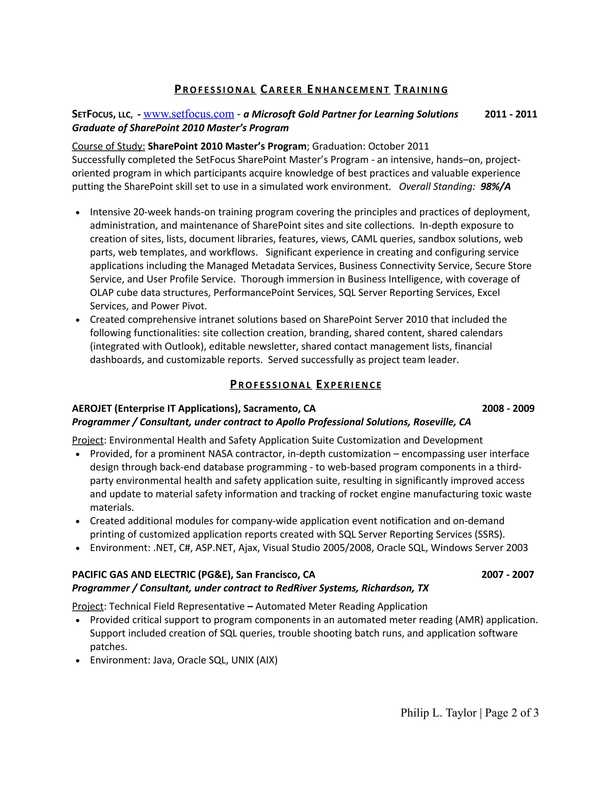 PROFESSIONAL CAREER ENHANCEMENT TRAINING
SETFOCUS, LLC, - www.setfocus.com - a Microsoft Gold Partner for Learning Solutions         2011 - 2011
Graduate of SharePoint 2010 Master’s Program
Course of Study: SharePoint 2010 Master’s Program; Graduation: October 2011
Successfully completed the SetFocus SharePoint Master’s Program - an intensive, hands–on, project-
oriented program in which participants acquire knowledge of best practices and valuable experience
putting the SharePoint skill set to use in a simulated work environment. Overall Standing: 98%/A

• Intensive 20-week hands-on training program covering the principles and practices of deployment,
  administration, and maintenance of SharePoint sites and site collections. In-depth exposure to
  creation of sites, lists, document libraries, features, views, CAML queries, sandbox solutions, web
  parts, web templates, and workflows. Significant experience in creating and configuring service
  applications including the Managed Metadata Services, Business Connectivity Service, Secure Store
  Service, and User Profile Service. Thorough immersion in Business Intelligence, with coverage of
  OLAP cube data structures, PerformancePoint Services, SQL Server Reporting Services, Excel
  Services, and Power Pivot.                            Cccc .
• Created comprehensive intranet solutions based on SharePoint Server 2010 that included the
  following functionalities: site collection creation, branding, shared content, shared calendars
  (integrated with Outlook), editable newsletter, shared contact management lists, financial
  dashboards, and customizable reports. Served successfully as project team leader.

                                   PROFESSIONAL EXPERIENCE
AEROJET (Enterprise IT Applications), Sacramento, CA                                    2008 - 2009
Programmer / Consultant, under contract to Apollo Professional Solutions, Roseville, CA
Project: Environmental Health and Safety Application Suite Customization and Development
 • Provided, for a prominent NASA contractor, in-depth customization – encompassing user interface
    design through back-end database programming - to web-based program components in a third-
    party environmental health and safety application suite, resulting in significantly improved access
    and update to material safety information and tracking of rocket engine manufacturing toxic waste
    materials.
 • Created additional modules for company-wide application event notification and on-demand
    printing of customized application reports created with SQL Server Reporting Services (SSRS).
 • Environment: .NET, C#, ASP.NET, Ajax, Visual Studio 2005/2008, Oracle SQL, Windows Server 2003

PACIFIC GAS AND ELECTRIC (PG&E), San Francisco, CA                                         2007 - 2007
Programmer / Consultant, under contract to RedRiver Systems, Richardson, TX
Project: Technical Field Representative – Automated Meter Reading Application
 • Provided critical support to program components in an automated meter reading (AMR) application.
    Support included creation of SQL queries, trouble shooting batch runs, and application software
    patches.
 • Environment: Java, Oracle SQL, UNIX (AIX)




                                                                         Philip L. Taylor | Page 2 of 3
 