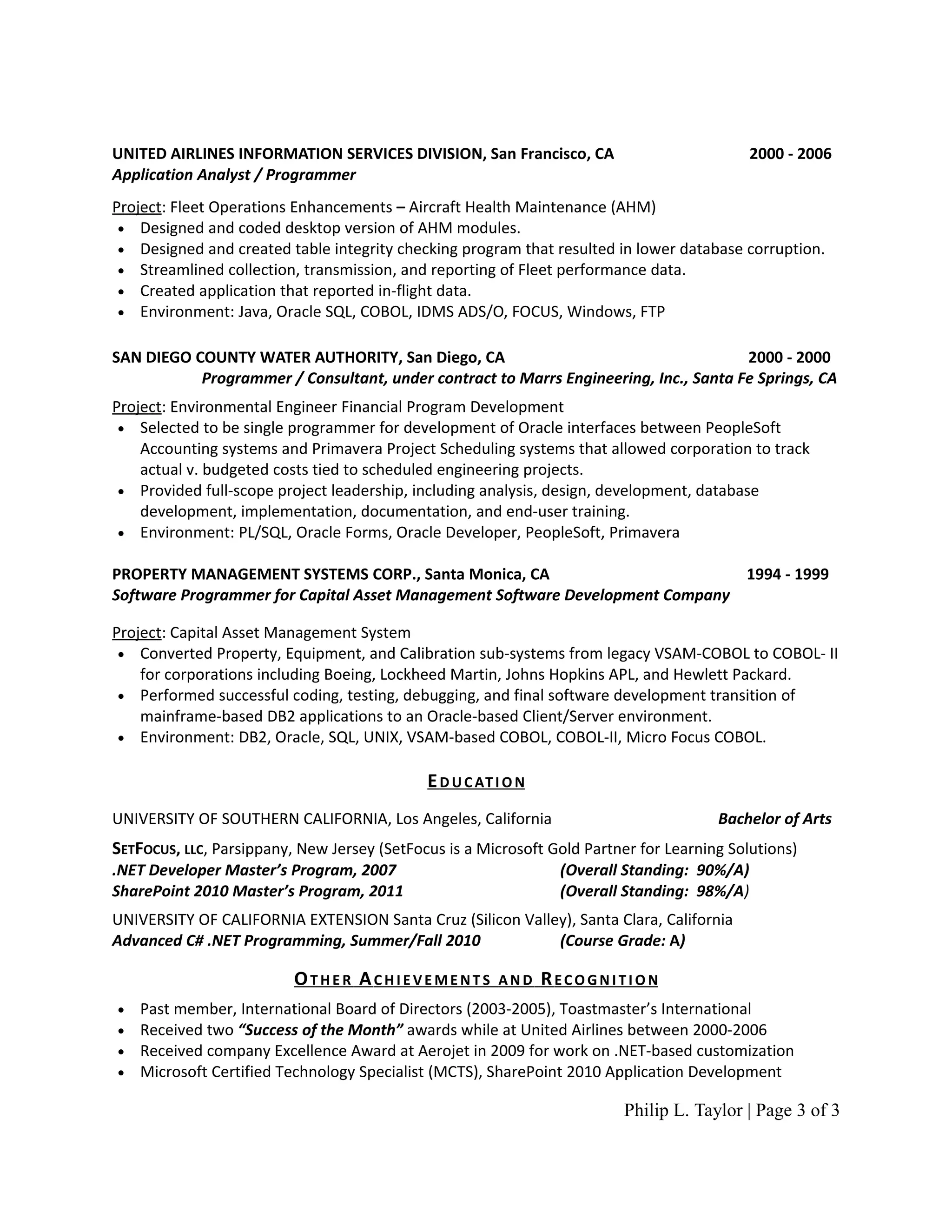 UNITED AIRLINES INFORMATION SERVICES DIVISION, San Francisco, CA                             2000 - 2006
Application Analyst / Programmer
Project: Fleet Operations Enhancements – Aircraft Health Maintenance (AHM)
 • Designed and coded desktop version of AHM modules.
 • Designed and created table integrity checking program that resulted in lower database corruption.
 • Streamlined collection, transmission, and reporting of Fleet performance data.
 • Created application that reported in-flight data.
 • Environment: Java, Oracle SQL, COBOL, IDMS ADS/O, FOCUS, Windows, FTP


SAN DIEGO COUNTY WATER AUTHORITY, San Diego, CA                                       2000 - 2000
           Programmer / Consultant, under contract to Marrs Engineering, Inc., Santa Fe Springs, CA
Project: Environmental Engineer Financial Program Development
 • Selected to be single programmer for development of Oracle interfaces between PeopleSoft
    Accounting systems and Primavera Project Scheduling systems that allowed corporation to track
    actual v. budgeted costs tied to scheduled engineering projects.
 • Provided full-scope project leadership, including analysis, design, development, database
    development, implementation, documentation, and end-user training.
 • Environment: PL/SQL, Oracle Forms, Oracle Developer, PeopleSoft, Primavera

PROPERTY MANAGEMENT SYSTEMS CORP., Santa Monica, CA                           1994 - 1999
Software Programmer for Capital Asset Management Software Development Company

Project: Capital Asset Management System
 • Converted Property, Equipment, and Calibration sub-systems from legacy VSAM-COBOL to COBOL- II
    for corporations including Boeing, Lockheed Martin, Johns Hopkins APL, and Hewlett Packard.
 • Performed successful coding, testing, debugging, and final software development transition of
    mainframe-based DB2 applications to an Oracle-based Client/Server environment.
 • Environment: DB2, Oracle, SQL, UNIX, VSAM-based COBOL, COBOL-II, Micro Focus COBOL.


                                             E D U C AT I O N
UNIVERSITY OF SOUTHERN CALIFORNIA, Los Angeles, California                             Bachelor of Arts
SETFOCUS, LLC, Parsippany, New Jersey (SetFocus is a Microsoft Gold Partner for Learning Solutions)
.NET Developer Master’s Program, 2007                            (Overall Standing: 90%/A)
SharePoint 2010 Master’s Program, 2011                           (Overall Standing: 98%/A)
UNIVERSITY OF CALIFORNIA EXTENSION Santa Cruz (Silicon Valley), Santa Clara, California
Advanced C# .NET Programming, Summer/Fall 2010              (Course Grade: A)

                          OTHER ACHIEVEMENTS            AND     RECOGNITION
•   Past member, International Board of Directors (2003-2005), Toastmaster’s International
•   Received two “Success of the Month” awards while at United Airlines between 2000-2006
•   Received company Excellence Award at Aerojet in 2009 for work on .NET-based customization
•   Microsoft Certified Technology Specialist (MCTS), SharePoint 2010 Application Development

                                                                         Philip L. Taylor | Page 3 of 3
 