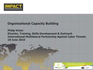 Organisational Capacity Building Philip Victor Director, Training, Skills Development & Outreach International Multilateral Partnership Against Cyber Threats 18 June 2010 