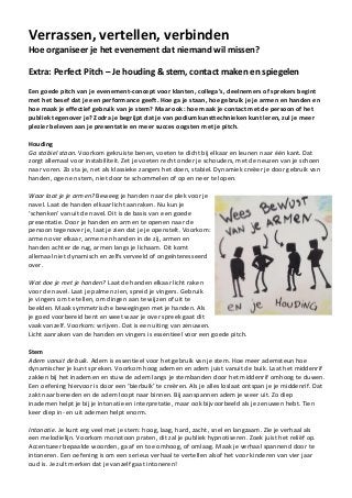 Verrassen, vertellen, verbinden
Hoe organiseer je het evenement dat niemand wil missen?
Extra: Perfect Pitch – Je houding & stem, contact maken en spiegelen
Een goede pitch van je evenement-concept voor klanten, collega’s, deelnemers of sprekers begint
met het besef dat je een performance geeft. Hoe ga je staan, hoe gebruik je je armen en handen en
hoe maak je effectief gebruik van je stem? Maar ook: hoe maak je contact met de persoon of het
publiek tegenover je? Zodra je begrijpt dat je van podiumkunsttechnieken kunt leren, zul je meer
plezier beleven aan je presentatie en meer succes oogsten met je pitch.
Houding
Ga stabiel staan. Voorkom gekruiste benen, voeten te dicht bij elkaar en leunen naar één kant. Dat
zorgt allemaal voor instabiliteit. Zet je voeten recht onder je schouders, met de neuzen van je schoen
naar voren. Zo sta je, net als klassieke zangers het doen, stabiel. Dynamiek creëer je door gebruik van
handen, ogen en stem, niet door te schommelen of op en neer te lopen.
Waar laat je je armen? Beweeg je handen naar de plek voor je
navel. Laat de handen elkaar licht aanraken. Nu kun je
‘schenken’ vanuit de navel. Dit is de basis van een goede
presentatie. Door je handen en armen te openen naar de
persoon tegenover je, laat je zien dat je je openstelt. Voorkom:
armen over elkaar, armen en handen in de zij, armen en
handen achter de rug, armen langs je lichaam. Dit komt
allemaal niet dynamisch en zelfs verveeld of ongeïnteresseerd
over.
Wat doe je met je handen? Laat de handen elkaar licht raken
voor de navel. Laat je palmen zien, spreid je vingers. Gebruik
je vingers om te tellen, om dingen aan te wijzen of uit te
beelden. Maak symmetrische bewegingen met je handen. Als
je goed voorbereid bent en weet waar je over spreek gaat dit
vaak vanzelf. Voorkom: wrijven. Dat is een uiting van zenuwen.
Licht aanraken van de handen en vingers is essentieel voor een goede pitch.
Stem
Adem vanuit de buik. Adem is essentieel voor het gebruik van je stem. Hoe meer ademsteun hoe
dynamischer je kunt spreken. Voorkom hoog ademen en adem juist vanuit de buik. Laat het middenrif
zakken bij het inademen en stuw de adem langs je stembanden door het middenrif omhoog te duwen.
Een oefening hiervoor is door een ‘bierbuik’ te creëren. Als je alles loslaat ontspan je je middenrif. Dat
zakt naar beneden en de adem loopt naar binnen. Bij aanspannen adem je weer uit. Zo diep
inademen helpt je bij je intonatie en interpretatie, maar ook bijvoorbeeld als je zenuwen hebt. Tien
keer diep in- en uit ademen helpt enorm.
Intonatie. Je kunt erg veel met je stem: hoog, laag, hard, zacht, snel en langzaam. Zie je verhaal als
een melodielijn. Voorkom monotoon praten, dit zal je publiek hypnotiseren. Zoek juist het reliëf op.
Accentueer bepaalde woorden, ga af en toe omhoog, of omlaag. Maak je verhaal spannend door te
intoneren. Een oefening is om een serieus verhaal te vertellen alsof het voor kinderen van vier jaar
oud is. Je zult merken dat je vanzelf gaat intoneren!
 