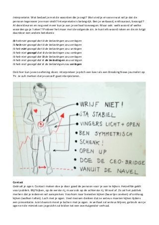 Interpretatie. Wat bedoel je met de woorden die je zegt? Wat vind je ervan en wat wil je dat de
persoon tegenover je ervan vindt? Interpretatie is belangrijk. Ben je verbaasd, enthousiast, bezorgd?
Al deze kleuren en nog veel meer kun je aan je verhaal toevoegen. Maar ook: welk woord of welke
woorden ga je ‘raken’? Probeer het maar met de volgende zin. Je kunt elk woord raken en de zin krijgt
daardoor een andere betekenis:
Ik heb niet gezegd dat ik de belastingen zou verlagen
Ik heb niet gezegd dat ik de belastingen zou verlagen
Ik heb niet gezegd dat ik de belastingen zou verlagen
Ik heb niet gezegd dat ik de belastingen zou verlagen
Ik heb niet gezegd dat ik de belastingen zou verlagen
Ik heb niet gezegd dat ik de belastingen zou verlagen
Ik heb niet gezegd dat ik de belastingen zou verlagen
Ook hier kun je een oefening doen: interpreteer je pitch een keer als een Breaking News journalist op
TV. Je zult merken dat je vanzelf gaat interpreteren.
Contact
Gebruik je ogen. Contact maken doe je door goed de persoon voor je aan te kijken. Hetzelfde geldt
voor publiek. Blijf kijken, op de eerste rij, maar ook op de achterste rij. Wissel af. Zo zal het publiek
merken dat je iedereen wil aanspreken. Voorkom naar beneden kijken (kwartjes zoeken) of omhoog
kijken (wolken tellen). Lach met je ogen. Veel mensen denken dat ze serieus moeten kijken tijdens
een presentatie. Juist daarom moet je lachen met je ogen. Je verhaal zal serieus blijven, gebruik van je
ogen en de mimiek van je gezicht zal leiden tot een overtuigender verhaal.
 