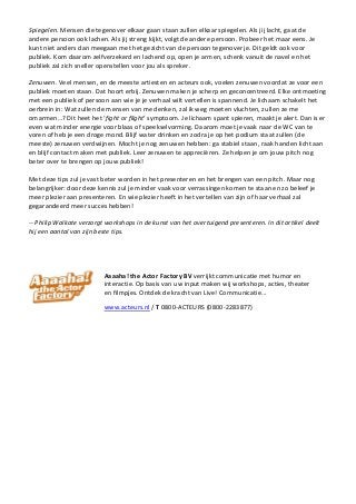 Spiegelen. Mensen die tegenover elkaar gaan staan zullen elkaar spiegelen. Als jij lacht, gaat de
andere persoon ook lachen. Als jij streng kijkt, volgt de andere persoon. Probeer het maar eens. Je
kunt niet anders dan meegaan met het gezicht van de persoon tegenover je. Dit geldt ook voor
publiek. Kom daarom zelfverzekerd en lachend op, open je armen, schenk vanuit de navel en het
publiek zal zich sneller openstellen voor jou als spreker.
Zenuwen. Veel mensen, en de meeste artiesten en acteurs ook, voelen zenuwen voordat ze voor een
publiek moeten staan. Dat hoort erbij. Zenuwen maken je scherp en geconcentreerd. Elke ontmoeting
met een publiek of persoon aan wie je je verhaal wilt vertellen is spannend. Je lichaam schakelt het
oerbrein in: Wat zullen de mensen van me denken, zal ik weg moeten vluchten, zullen ze me
omarmen…? Dit heet het ‘fight or flight’ symptoom. Je lichaam spant spieren, maakt je alert. Dan is er
even wat minder energie voor blaas of speekselvorming. Daarom moet je vaak naar de WC van te
voren of heb je een droge mond. Blijf water drinken en zodra je op het podium staat zullen (de
meeste) zenuwen verdwijnen. Mocht je nog zenuwen hebben: ga stabiel staan, raak handen licht aan
en blijf contact maken met publiek. Leer zenuwen te appreciëren. Ze helpen je om jouw pitch nog
beter over te brengen op jouw publiek!
Met deze tips zul je vast beter worden in het presenteren en het brengen van een pitch. Maar nog
belangrijker: door deze kennis zul je minder vaak voor verrassingen komen te staan en zo beleef je
meer plezier aan presenteren. En wie plezier heeft in het vertellen van zijn of haar verhaal zal
gegarandeerd meer succes hebben!
-- Philip Walkate verzorgt workshops in de kunst van het overtuigend presenteren. In dit artikel deelt
hij een aantal van zijn beste tips.
Aaaaha! the Actor Factory BV verrijkt communicatie met humor en
interactie. Op basis van uw input maken wij workshops, acties, theater
en filmpjes. Ontdek de kracht van Live! Communicatie...
www.acteurs.nl / T 0800-ACTEURS (0800-2283877)
 