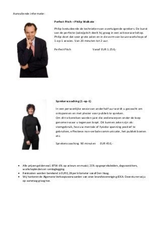 Aanvullende informatie:
Perfect Pitch – Philip Walkate
Philip bestudeerde de technieken van overtuigende sprekers. De kunst
van de perfecte (sales)pitch deelt hij graag in een actieve workshop.
Philip doet dat voor grote zalen en in de vorm van keuze workshops of
1-op-1 sessies. Van 20 minuten tot 2 uur.
Perfect Pitch Vanaf EUR 1.250,-
Sprekerscoaching (1-op-1)
In een persoonlijke sessie van anderhalf uur wordt u gecoacht om
ontspannen en met plezier voor publiek te spreken.
Om dit te bereiken worden juist die onderwerpen onder de loep
genomen waar u tegenaan loopt. Dit kunnen zaken zijn als:
stemgebruik, hoe uw mentale of fysieke spanning positief te
gebruiken, effectieve non-verbale communicatie, het publiek boeien
etc.
Sprekerscoaching 90 minuten EUR 450,-
 Alle prijzen gelden excl. BTW: 6% op acteurs en musici; 21% op gespreksleiders, dagvoorzitters,
workshopleiders en verslaglegging.
 Reiskosten worden berekend à EUR 0,28 per kilometer vanaf Den Haag.
 Wij hanteren de Algemene Verkoopvoorwaarden van onze branchevereniging IDEA. Deze sturen wij u
op aanvraag graag toe.
 
