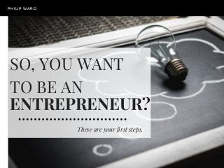 These are your first steps.
PHILIP WARD
SO, YOU WANT
TO BE AN 
ENTREPRENEUR?
 