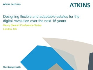 Designing flexible and adaptable estates for the digital revolution over the next 15 years 
Henry Stewart Conference Series 
London, UK 
Atkins Lectures  