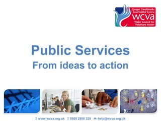 Public Services
From ideas to action
 www.wcva.org.uk  0800 2888 329  help@wcva.org.uk
 