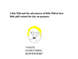 Little Phil and the adventures of little Phil in how little phil ruined the day on purpose. “ I HATE EVERYTHING ROWWWWRR” 