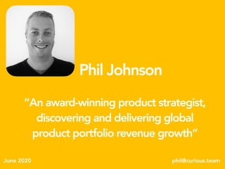 Phil Johnson
phil@curious.teamJune 2020
“An award-winning product strategist,
discovering and delivering global
product portfolio revenue growth”
 