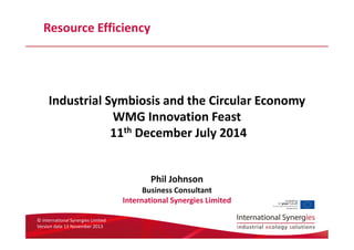 © International Synergies Limited
Version date 13 November 2013
Resource Efficiency
Industrial Symbiosis and the Circular Economy
WMG Innovation Feast
11th December July 2014
Phil Johnson
Business Consultant
International Synergies Limited
 