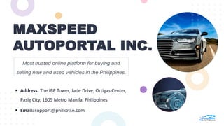 MAXSPEED
AUTOPORTAL INC.
Most trusted online platform for buying and
selling new and used vehicles in the Philippines.
 Address: The IBP Tower, Jade Drive, Ortigas Center,
Pasig City, 1605 Metro Manila, Philippines
 Email: support@philkotse.com
 