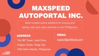 MAXSPEED
AUTOPORTAL INC.
Most trusted online platform for buying and
selling new and used vehicles in the Philippines.
ADDRESS
The IBP Tower, Jade Drive,
Ortigas Center, Pasig City,
1605 Metro Manila, Philippines
EMAIL
support@philkotse.com
 